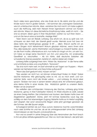 Iden Tietze ▲ T r ä u m e a m A b g r u n d
www.autonomie-und-chaos.de
59
Noch vieles kann geschehen, ehe das Ende da ist. Bis dahin sind Sie und die
Kinder durch mich in großer Gefahr. – Mir kommen die unsinnigsten Gedanken,
wie ich untertauchen könnte. Aber, verstehen Sie mich recht, ich habe zugleich
auch die Hoffnung, daß mein Hiersein Ihnen irgendwann einmal von Nutzen
sein könnte. Wieso ich diese lächerliche Empfindung habe, weiß ich nicht. – Sie
sind so einsam, leben ganz in Ihrer Häuslichkeit, warten nur auf Ihren Mann …
und um Sie herum eine so boshafte, niedrige Welt."
"Mein Mann war ein Rebell, Lohberg. Das erfuhr ich, als es zu spät war. Ich
schauere vor dem Haß, der überall gesät wurde. Niemals zuvor hat Uwe mir
diese Seite des Verhängnisses gezeigt. Er litt … allein. Warum durfte ich an
diesen Dingen nicht teilnehmen? Warum glauben Männer, wenn ihnen eine
Frau alles bedeutet, solche Wahrheiten verschweigen zu müssen? Später, als er
an die Front mußte, offenbarte er sich; nun hatte ich Angst um ihn, um sein Tun.
Ich habe so lange keine Nachricht von ihm und versuchte, mir anderweitig
Gewißheit zu verschaffen. – Als ich hörte, daß deutsche Soldaten die
schwedische Grenze passierten, betete ich, daß er dabei sein möge."
Lohberg faßte aufgeregt ihren Arm: "Hören Sie, Marianne!" In der Ferne rollte
und schütterte es leise und unaufhörlich. "Kanonen!"
"Sie sind nicht mehr weit. Im Dorf wimmelt es seit Tagen von Truppen. – Wann
werden sie hierherkommen und Geschütze aufbauen?"
"Wenn das Dorf geräumt wird, müssen wir fort."
"Das werden wir nicht tun; wir können Unterschlupf finden im Wald." Dabei
dachte Marianne: Wie gleichgültig wäre es mir, wo es mich ereilt, und von
welcher Seite, wenn nicht die Kinder wären … und Lohberg. Ihr Mund aber
sprach: "Drüben hat Uwe in seinem letzten Urlaub eine Art Unterstand gebaut,
eine kleine Hütte in einer Mulde. Das Waldstück gehört zu unserem Besitz.
Wollen wir sie ansehen?"
Sie verließen den schützenden Vorsprung des Daches. Lohberg ging hinter
Marianne, genau in ihrer Fußstapfen tretend. Im Wald stäubte es weiß, sobald
sie einen Zweig streiften. Der Unterstand war trocken; den Boden hatte Uwe mit
Ziegelsteinen gepflastert. Dürres, jetzt mit Schnee bedecktes Laub lag wie
zufällig vor dem fast ebenerdigen Zugang; Babette hatte es im Herbst sorgfältig
dort drapiert. Der sonst verwünschte Regen wäre jetzt günstiger gewesen als
der Schnee, der alle Spuren zeigte.
Schweigend kehrten sie zum Haus zurück; Marianne machte vorsichtshalber
noch viele Schritte hin und her, als sei sie umhergewandert ohne Ziel. Lohberg
stand indessen an der Haustür und erwartete sie.
Nun war es soweit! In seiner Erregung über das Herannahen der Front brach
in ihm ein jähes Mitteilungsbedürfnis auf. War sie nicht der Mensch, der jetzt sein
 