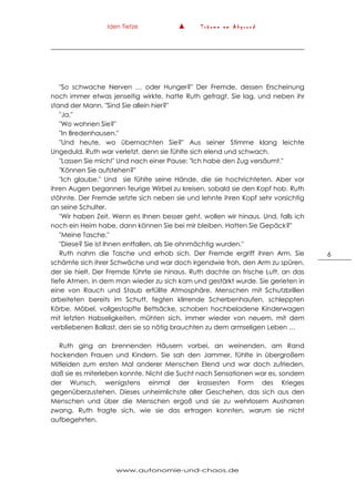 Iden Tietze ▲ T r ä u m e a m A b g r u n d
www.autonomie-und-chaos.de
6
"So schwache Nerven … oder Hunger?" Der Fremde, dessen Erscheinung
noch immer etwas jenseitig wirkte, hatte Ruth gefragt. Sie lag, und neben ihr
stand der Mann. "Sind Sie allein hier?"
"Ja."
"Wo wohnen Sie?"
"In Bredenhausen."
"Und heute, wo übernachten Sie?" Aus seiner Stimme klang leichte
Ungeduld. Ruth war verletzt, denn sie fühlte sich elend und schwach.
"Lassen Sie mich!" Und nach einer Pause: "Ich habe den Zug versäumt."
"Können Sie aufstehen?"
"Ich glaube." Und sie fühlte seine Hände, die sie hochrichteten. Aber vor
ihren Augen begannen feurige Wirbel zu kreisen, sobald sie den Kopf hob. Ruth
stöhnte. Der Fremde setzte sich neben sie und lehnte ihren Kopf sehr vorsichtig
an seine Schulter.
"Wir haben Zeit. Wenn es Ihnen besser geht, wollen wir hinaus. Und, falls ich
noch ein Heim habe, dann können Sie bei mir bleiben. Hatten Sie Gepäck?"
"Meine Tasche."
"Diese? Sie ist Ihnen entfallen, als Sie ohnmächtig wurden."
Ruth nahm die Tasche und erhob sich. Der Fremde ergriff ihren Arm. Sie
schämte sich ihrer Schwäche und war doch irgendwie froh, den Arm zu spüren,
der sie hielt. Der Fremde führte sie hinaus. Ruth dachte an frische Luft, an das
tiefe Atmen, in dem man wieder zu sich kam und gestärkt wurde. Sie gerieten in
eine von Rauch und Staub erfüllte Atmosphäre. Menschen mit Schutzbrillen
arbeiteten bereits im Schutt, fegten klirrende Scherbenhaufen, schleppten
Körbe, Möbel, vollgestopfte Bettsäcke, schoben hochbeladene Kinderwagen
mit letzten Habseligkeiten, mühten sich, immer wieder von neuem, mit dem
verbliebenen Ballast, den sie so nötig brauchten zu dem armseligen Leben …
Ruth ging an brennenden Häusern vorbei, an weinenden, am Rand
hockenden Frauen und Kindern. Sie sah den Jammer, fühlte in übergroßem
Mitleiden zum ersten Mal anderer Menschen Elend und war doch zufrieden,
daß sie es miterleben konnte. Nicht die Sucht nach Sensationen war es, sondern
der Wunsch, wenigstens einmal der krassesten Form des Krieges
gegenüberzustehen. Dieses unheimlichste aller Geschehen, das sich aus den
Menschen und über die Menschen ergoß und sie zu wehrlosem Ausharren
zwang. Ruth fragte sich, wie sie das ertragen konnten, warum sie nicht
aufbegehrten.
 