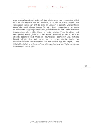 Iden Tietze ▲ T r ä u m e a m A b g r u n d
www.autonomie-und-chaos.de
61
unruhig, nervös und reizte unbewußt ihre Mitmenschen, sie zu verlassen; erhielt
man ihr das Element, das sie brauchte, so wurde sie zum Kraftquell. Wie
verschieden war sie von Grit, die leicht mit Männern in politische und berufliche
Gespräche geriet. Wie unruhig war Grit, wie bohrend kamen ihre Fragen, wenn
sie persönliche Dinge ergründen wollte. Richard erinnerte sich Stefans seltsamer
Gespanntheit, die in Grits Nähe nie enden wollte. Wenn sie gütige und
beruhigende Worte gefunden hätte! Richard wünschte es Stefan, wenn er
abends abgehetzt und müde im Freundeskreis erschienen war. Richards
Einblick reichte nicht weit genug, um zu ahnen, welche Motive der
augenscheinlichen Verschiedenheit der Schwestern zugrunde lagen, – daß
Grits Lebhaftigkeit einer inneren Verzweiflung entsprang, die Marianne niemals
in dieser Form erlebt hatte.
 