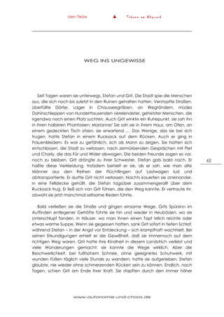 Iden Tietze ▲ T r ä u m e a m A b g r u n d
www.autonomie-und-chaos.de
62
WEG INS UNGEWISSE
Seit Tagen waren sie unterwegs, Stefan und Grit. Die Stadt spie die Menschen
aus, die sich noch bis zuletzt in den Ruinen gehalten hatten. Verstopfte Straßen,
überfüllte Dörfer, Lager in Chausseegräben, an Wegrändern, müdes
Dahinschleppen von Hunderttausenden verelendeter, gehetzter Menschen, die
irgendwo noch einen Platz suchten. Auch Grit winkte ein Ruhepunkt, sie sah ihn
in ihren halbirren Phantasien: Marianne! Sie sah sie in ihrem Haus, am Ofen, an
einem gedeckten Tisch sitzen, sie erwartend … Das Wenige, das sie bei sich
trugen, hatte Stefan in einem Rucksack auf dem Rücken. Auch er ging in
Frauenkleidern. Es war zu gefährlich, sich als Mann zu zeigen. Sie hatten sich
entschlossen, die Stadt zu verlassen, nach zermürbenden Gesprächen mit Piet
und Charly, die das Für und Wider abwogen. Die beiden Freunde zogen es vor,
noch zu bleiben. Grit drängte zu ihrer Schwester, Stefan gab bald nach. Er
haßte diese Verkleidung, trotzdem behielt er sie, als er sah, wie man alte
Männer aus den Reihen der Flüchtlingen auf Lastwagen lud und
abtransportierte. Er durfte Grit nicht verlassen. Nachts kauerten sie aneinander,
in eine Felldecke gehüllt, die Stefan tagsüber zusammengerollt über dem
Rucksack trug. Er ließ sich von Grit führen, die den Weg kannte. Er vertraute ihr,
obwohl sie jetzt manchmal seltsame Reden führte.
Bald verließen sie die Straße und gingen einsame Wege. Grits Spürsinn im
Auffinden entlegener Gehöfte führte sie hin und wieder in Heuböden, wo sie
Unterschlupf fanden, in Häuser, wo man ihnen einen Topf Milch reichte oder
etwas warme Suppe. Wenn sie gegessen hatten, sank Grit sofort in tiefen Schlaf,
während Stefan – in der Angst vor Entdeckung – sich krampfhaft wachhielt. Bei
seinen Erkundigungen erhielt er die Gewißheit, daß sie immernoch auf dem
richtigen Weg waren. Grit hatte ihre Kindheit in diesem Landstrich verlebt und
viele Wanderungen gemacht; sie kannte die Wege wirklich. Aber die
Beschwerlichkeit, bei fußhohem Schnee, ohne geeignetes Schuhwerk, mit
wunden Füßen täglich viele Stunde zu wandern, hatte sie aufgerieben. Stefan
glaubte, nie wieder ohne schmerzenden Rücken sein zu können. Endlich, nach
Tagen, schien Grit am Ende ihrer Kraft. Sie stapften durch den immer höher
 