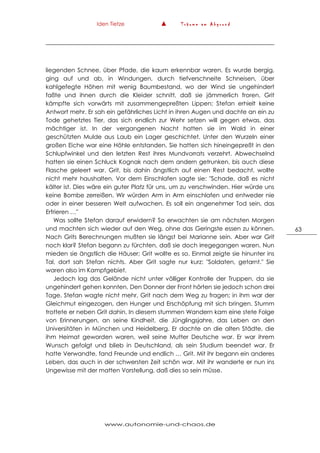 Iden Tietze ▲ T r ä u m e a m A b g r u n d
www.autonomie-und-chaos.de
63
liegenden Schnee, über Pfade, die kaum erkennbar waren. Es wurde bergig,
ging auf und ab, in Windungen, durch tiefverschneite Schneisen, über
kahlgefegte Höhen mit wenig Baumbestand, wo der Wind sie ungehindert
faßte und ihnen durch die Kleider schnitt, daß sie jämmerlich froren. Grit
kämpfte sich vorwärts mit zusammengepreßten Lippen; Stefan erhielt keine
Antwort mehr. Er sah ein gefährliches Licht in ihren Augen und dachte an ein zu
Tode gehetztes Tier, das sich endlich zur Wehr setzen will gegen etwas, das
mächtiger ist. In der vergangenen Nacht hatten sie im Wald in einer
geschützten Mulde aus Laub ein Lager geschichtet. Unter den Wurzeln einer
großen Eiche war eine Höhle entstanden. Sie hatten sich hineingepreßt in den
Schlupfwinkel und den letzten Rest ihres Mundvorrats verzehrt. Abwechselnd
hatten sie einen Schluck Kognak nach dem andern getrunken, bis auch diese
Flasche geleert war. Grit, bis dahin ängstlich auf einen Rest bedacht, wollte
nicht mehr haushalten. Vor dem Einschlafen sagte sie: "Schade, daß es nicht
kälter ist. Dies wäre ein guter Platz für uns, um zu verschwinden. Hier würde uns
keine Bombe zerreißen. Wir würden Arm in Arm einschlafen und entweder nie
oder in einer besseren Welt aufwachen. Es soll ein angenehmer Tod sein, das
Erfrieren …"
Was sollte Stefan darauf erwidern? So erwachten sie am nächsten Morgen
und machten sich wieder auf den Weg, ohne das Geringste essen zu können.
Nach Grits Berechnungen mußten sie längst bei Marianne sein. Aber war Grit
noch klar? Stefan begann zu fürchten, daß sie doch irregegangen waren. Nun
mieden sie ängstlich die Häuser; Grit wollte es so. Einmal zeigte sie hinunter ins
Tal, dort sah Stefan nichts. Aber Grit sagte nur kurz: "Soldaten, getarnt." Sie
waren also im Kampfgebiet.
Jedoch lag das Gelände nicht unter völliger Kontrolle der Truppen, da sie
ungehindert gehen konnten. Den Donner der Front hörten sie jedoch schon drei
Tage. Stefan wagte nicht mehr, Grit nach dem Weg zu fragen; in ihm war der
Gleichmut eingezogen, den Hunger und Erschöpfung mit sich bringen. Stumm
trottete er neben Grit dahin. In diesem stummen Wandern kam eine stete Folge
von Erinnerungen, an seine Kindheit, die Jünglingsjahre, das Leben an den
Universitäten in München und Heidelberg. Er dachte an die alten Städte, die
ihm Heimat geworden waren, weil seine Mutter Deutsche war. Er war ihrem
Wunsch gefolgt und blieb in Deutschland, als sein Studium beendet war. Er
hatte Verwandte, fand Freunde und endlich … Grit. Mit ihr begann ein anderes
Leben, das auch in der schwersten Zeit schön war. Mit ihr wanderte er nun ins
Ungewisse mit der matten Vorstellung, daß dies so sein müsse.
 