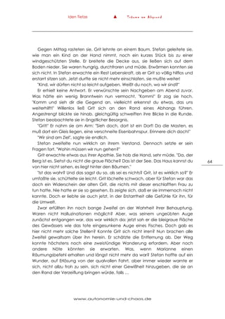 Iden Tietze ▲ T r ä u m e a m A b g r u n d
www.autonomie-und-chaos.de
64
Gegen Mittag rasteten sie. Grit lehnte an einem Baum. Stefan geleitete sie,
wie man ein Kind an der Hand nimmt, noch ein kurzes Stück bis zu einer
windgeschützten Stelle. Er breitete die Decke aus, sie ließen sich auf dem
Boden nieder. Sie waren hungrig, durchfroren und müde. Erwärmen konnten sie
sich nicht. In Stefan erwachte ein Rest Lebenskraft, als er Grit so völlig hilflos und
erstarrt sitzen sah. Jetzt durfte sie nicht mehr einschlafen, sie mußte weiter!
"Kind, wir dürfen nicht so leicht aufgeben. Weißt du noch, wo wir sind?"
Er erhielt keine Antwort. Er verwünschte sein Nachgeben am Abend zuvor.
Was hätte ein wenig Branntwein nun vermocht. "Komm!" Er zog sie hoch.
"Komm und sieh dir die Gegend an, vielleicht erkennst du etwas, das uns
weiterhilft!" Willenlos ließ Grit sich an den Rand eines Abhangs führen.
Angestrengt blickte sie hinab, gleichgültig schweiften ihre Blicke in die Runde.
Stefan beobachtete sie in ängstlicher Besorgnis.
"Grit!" Er nahm sie am Arm: "Sieh doch, dort ist ein Dorf! Da die Masten, es
muß dort ein Gleis liegen, eine verschneite Eisenbahnspur. Erinnere dich doch!"
"Wir sind am Ziel", sagte sie endlich.
Stefan zweifelte nun wirklich an ihrem Verstand. Dennoch setzte er sein
Fragen fort. "Wohin müssen wir nun gehen?"
Grit erwachte etwas aus ihrer Apathie. Sie hob die Hand, sehr müde. "Da, der
Berg ist es. Siehst du nicht die graue Fläche? Das ist der See. Das Haus kannst du
von hier nicht sehen, es liegt hinter den Bäumen."
"Ist das wahr? Und das sagst du so, als sei es nichts? Grit, ist es wirklich so?" Er
umfaßte sie, schüttelte sie leicht. Grit lächelte schwach, aber für Stefan war das
doch ein Widerschein der alten Grit, die nichts mit dieser erschlafften Frau zu
tun hatte. Nie hatte er sie so gesehen. Es zeigte sich, daß er sie immernoch nicht
kannte. Doch er liebte sie auch jetzt, in der Erstarrtheit alle Gefühle für ihn, für
die Umwelt.
Zwar erfüllten ihn noch bange Zweifel an der Wahrheit ihrer Behauptung.
Waren nicht Halluzinationen möglich? Aber, was seinem ungeübten Auge
zunächst entgangen war, das war wirklich da: jetzt sah er die bleigraue Fläche
des Gewässers wie das tote eingesunkene Auge eines Fisches. Doch gab es
hier nicht mehr solche Stellen? Konnte Grit sich nicht irren? Nun brachen alle
Zweifel gewaltsam über ihn herein. Er schätzte die Entfernung ab. Der Weg
konnte höchstens noch eine zweistündige Wanderung erfordern. Aber noch
andere Nöte könnten sie erwarten. Was, wenn Marianne einen
Räumungsbefehl erhalten und längst nicht mehr da war? Stefan hoffte auf ein
Wunder, auf Erlösung von der qualvollen Fahrt, aber immer wieder warnte er
sich, nicht allzu froh zu sein, sich nicht einer Gewißheit hinzugeben, die sie an
den Rand der Verzeiflung bringen würde, falls …
 