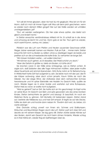 Iden Tietze ▲ T r ä u m e a m A b g r u n d
www.autonomie-und-chaos.de
66
"Ich soll dir immer glauben, aber nie hast du mir geglaubt. Was bin ich für ein
Mann, daß ich mich dir immer fügen soll! Was soll denn jetzt geschehen, wenn
es wieder nach deinem Willen ginge? Hier auf der Stelle werden wir umfallen
und liegenbleiben, ja?"
"Gut, wir werden weitergehen. Ob hier oder etwas später, das bleibt sich
gleich und ändert nichts."
In Stefan erwachte verständnisloses Mitleid mit ihr. Er schloß sie in die Arme
und schwang sie leicht hin und her. Dann gab er sie frei. "Nun geht es wieder,
nicht wahr? Komm, vertrau mir, Liebes."
Plötzlich war die Luft vom Pfeifen und Heulen sausender Geschosse erfüllt.
Flieger, bisher vereinzelt, kamen von Westen, Pulk an Pulk … immer mehr. Stefan
brauchte Grit nicht zu Boden zu reißen; ohne zu überlegen lagen sie beide und
preßten sich an die schneebedeckte kalte Erde. So verharrten sie lange Zeit.
"Wir müssen trotzdem weiter, – wir wollen kriechen."
"Wir können auch gehen, es ist dasselbe. Der Wald schützt uns doch."
"Aber die Gefahr ist größer so, bleib am Boden, ich bitte dich!"
Sie krochen voran in der Hölle eines Untergangs, wie es Stefan schien. Er
sagte sich, daß Soldaten dies alle Tage mitmachen müßten, aber jeder mußte
diese Feuertaufe erst einmal überwinden. Grits Ruhe nahm er für Beherrschung.
In Wirklichkeit hatte Grit fast aufgehört zu sein. Sie lebte noch mit der Last, die ihr
der Körper aufzwang, aber doch schon jenseits. Kaum fühlte sie noch die
Glieder. Nur der eisige Wind, der stoßweise über dem verharschten Schnee
heranbrauste und ihr spitze Eiskristalle wie Nadeln ins Gesicht trieb, quälte sie
noch. Wieder lagen sie in einer Mulde und warteten auf eine Ruhepause.
Stefan trieb es voran; er wollte nicht aufgeben.
"Wird es gehen?" bat er Grit. Sie hatte sich an ihn geschmiegt, ihr Kopf ruhte
an seiner Brust. Ihr Gesicht war klein und spitz geworden wie das eines kranken
Kindes. Stefan betrachtete sie gerührt und besorgt. Er beschloß, ihr noch ein
Weilchen Ruhe zu gönnen. Grit lächelte mit bebenden Lippen. Stefan stand
auf, breitete die Felldecke aus und hob Grit empoir. Er legte sie auf die Decke,
hüllte sie darin ein und hockte dann neben ihr. "Erwärm dich erst, du Liebes, ich
warte solange."
Eine Granate schlug unweit von ihnen ein. Schnee und Erdklumpen,
Sträucher und Baumfetzen flogen durch die Luft. Stefan warf sich über Grit und
deckte sie mit seinem Körper. Sie lag ganz still. Stefan stützte beide Hände auf
den Boden, damit sein Gewicht sie nicht beim Atmen hinderte. Wieder schlug
es in ihrer Nähe ein, wieder flog ein Splitterregen über sie.
 