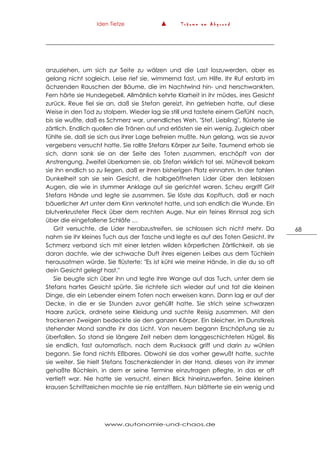 Iden Tietze ▲ T r ä u m e a m A b g r u n d
www.autonomie-und-chaos.de
68
anzuziehen, um sich zur Seite zu wälzen und die Last loszuwerden, aber es
gelang nicht sogleich. Leise rief sie, wimmernd fast, um Hilfe. Ihr Ruf erstarb im
ächzenden Rauschen der Bäume, die im Nachtwind hin- und herschwankten.
Fern hörte sie Hundegebell. Allmählich kehrte Klarheit in ihr müdes, irres Gesicht
zurück. Reue fiel sie an, daß sie Stefan gereizt, ihn getrieben hatte, auf diese
Weise in den Tod zu stolpern. Wieder lag sie still und tastete einem Gefühl nach,
bis sie wußte, daß es Schmerz war, unendliches Weh. "Stef, Liebling", flüsterte sie
zärtlich. Endlich quollen die Tränen auf und erlösten sie ein wenig. Zugleich aber
fühlte sie, daß sie sich aus ihrer Lage befreien mußte. Nun gelang, was sie zuvor
vergebens versucht hatte. Sie rollte Stefans Körper zur Seite. Taumend erhob sie
sich, dann sank sie an der Seite des Toten zusammen, erschöpft von der
Anstrengung. Zweifel überkamen sie, ob Stefan wirklich tot sei. Mühevoll bekam
sie ihn endlich so zu liegen, daß er ihren bisherigen Platz einnahm. In der fahlen
Dunkelheit sah sie sein Gesicht, die halbgeöffneten Lider über den leblosen
Augen, die wie in stummer Anklage auf sie gerichtet waren. Scheu ergriff Grit
Stefans Hände und legte sie zusammen. Sie löste das Kopftuch, daß er nach
bäuerlicher Art unter dem Kinn verknotet hatte, und sah endlich die Wunde. Ein
blutverkrusteter Fleck über dem rechten Auge. Nur ein feines Rinnsal zog sich
über die eingefallene Schläfe …
Grit versuchte, die Lider herabzustreifen, sie schlossen sich nicht mehr. Da
nahm sie ihr kleines Tuch aus der Tasche und legte es auf des Toten Gesicht. Ihr
Schmerz verband sich mit einer letzten wilden körperlichen Zärtlichkeit, als sie
daran dachte, wie der schwache Duft ihres eigenen Leibes aus dem Tüchlein
herausatmen würde. Sie flüsterte: "Es ist kühl wie meine Hände, in die du so oft
dein Gesicht gelegt hast."
Sie beugte sich über ihn und legte ihre Wange auf das Tuch, unter dem sie
Stefans hartes Gesicht spürte. Sie richtete sich wieder auf und tat die kleinen
Dinge, die ein Lebender einem Toten noch erweisen kann. Dann lag er auf der
Decke, in die er sie Stunden zuvor gehüllt hatte. Sie strich seine schwarzen
Haare zurück, ordnete seine Kleidung und suchte Reisig zusammen. Mit den
trockenen Zweigen bedeckte sie den ganzen Körper. Ein bleicher, im Dunstkreis
stehender Mond sandte ihr das Licht. Von neuem begann Erschöpfung sie zu
überfallen. So stand sie längere Zeit neben dem langgeschichteten Hügel. Bis
sie endlich, fast automatisch, nach dem Rucksack griff und darin zu wühlen
begann. Sie fand nichts Eßbares. Obwohl sie das vorher gewußt hatte, suchte
sie weiter. Sie hielt Stefans Taschenkalender in der Hand, dieses von ihr immer
gehaßte Büchlein, in dem er seine Termine einzutragen pflegte, in das er oft
vertieft war. Nie hatte sie versucht, einen Blick hineinzuwerfen. Seine kleinen
krausen Schriftzeichen mochte sie nie entziffern. Nun blätterte sie ein wenig und
 