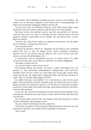 Iden Tietze ▲ T r ä u m e a m A b g r u n d
www.autonomie-und-chaos.de
7
Ruth merkte, daß ihr Begleiter schneller ausschritt. Sie sah zu ihm herüber, und
wieder war er versunken, gespannt, sein Körper leicht vornübergeneigt, als
spähe er Kommendem entgegen. Plötzlich stand er still.
"Es steht also noch!" Ein befreites Aufatmen. Ruth wollte etwas sagen, aber
der Qualm hatte ihre Kehle so gebeizt, daß sie keinen Ton herausbekam.
Der Mann lachte ein lautloses Lachen, das Ruth erschütterte. Ein Mensch
fand sein Haus noch vor, das er vor einigen Stunden verlassen hatte, und war
glücklich darüber, betrachtete es fast verliebt, das alte graue Haus, in einer
Reihe von Ruinen.
"Kommen Sie, diese Nacht haben wir vielleicht einmal Ruhe, und Sie sollen
bei mir schlafen, so ruhig wie in Ihrem Dorf."
"Sie verspotten mich!"
Er blickte sie glücklich, zärtlich an. "Begreifen Sie es? Daß es noch dasteht?
Dieses alte Haus, in das vor siebzig Jahren meine Großeltern einzogen?
Kommen Sie nur, Sie werden staunen! Alles ist noch, wie es einmal war, dort
drinnen, und es wird stehenbleiben, bis – "
Er verstummte, und ein grübelnder Zug kam um seinen Mund. "Ich sollte
immer hier im Haus sein, wenn Alarm ist, damit ich nicht allein übrigbleibe."
"Sie leben in einem Inferno!"
"Ja, es ist ein Inferno, aber nicht für mich."
Der Fremde öffnete die Haustür, sie traten in einen dämmrigen Flur und
danach in eine Wohnhalle. Mittelalterliche Holzbildwerke, eine Kaminuhr,
Gobelins; Ruth sah sich verwirrt um. Das Innere des Hauses glich einem Stück
weher Erinnerung. Sie wagte einen fragenden Blick; der Fremde verstand sie
sofort. "Nein, ich schaffe diese Dinge nicht fort."
Ein großes Entzücken war plötzlich in ihr, daß jemand so sein konnte, ganz
gleich, welche Gründe es für sein Verhalten gab. Der Mann führte sie zu einem
Sessel. Sie setzte sich; der Raum sprach zu ihr, die alte Uhr tickte leise, bisweilen
knarrte es in ihrem Werk. Ruth fühlte eine süße, ziehende Erschlaffung. Der Mann
hatte sie allein gelassen.
Ich bin am Ziel, dachte das Mädchen mit den weichen Gesichtszügen einer
Unwissenden. Sie lehnte den Kopf zurück an den hohen Rücken des Lehnstuhls
und träumte …
Eine Stunde später erschien Piet, der tägliche Gast des Hausherrn. Er stand
vor der Schlafenden, bis er gestört wurde.
"Ein neuer Gast", flüsterte eine Stimme neben ihm.
"O Richard!" wandte sich Piet mit großer Herzlichlichkeit an den Sprecher und
drückte ihm die Hand. Sie verließen Ruth und gingen in die Küche.
"Wer ist das?"
 