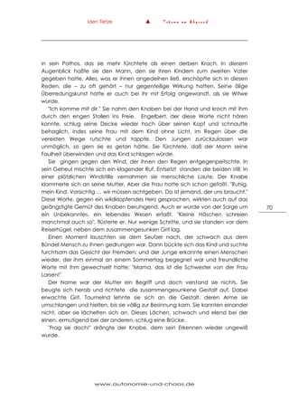 Iden Tietze ▲ T r ä u m e a m A b g r u n d
www.autonomie-und-chaos.de
70
in sein Pathos, das sie mehr fürchtete als einen derben Krach. In diesem
Augenblick haßte sie den Mann, den sie ihren Kindern zum zweiten Vater
gegeben hatte. Alles, was er ihnen angedeihen ließ, erschöpfte sich in diesen
Reden, die – zu oft gehört – nur gegenteilige Wirkung hatten. Seine ölige
Überredungskunst hatte er auch bei ihr mit Erfolg angewandt, als sie Witwe
wurde.
"Ich komme mit dir." Sie nahm den Knaben bei der Hand und kroch mit ihm
durch den engen Stollen ins Freie. Engelbert, der diese Worte nicht hören
konnte, schlug seine Decke wieder hoch über seinen Kopf und schnaufte
behaglich, indes seine Frau mit dem Kind ohne Licht, im Regen über die
vereisten Wege rutschte und tappte. Den Jungen zurückzulassen war
unmöglich, so gern sie es getan hätte. Sie fürchtete, daß der Mann seine
Faulheit überwinden und das Kind schlagen würde.
Sie gingen gegen den Wind, der ihnen den Regen entgegenpeitschte. In
sein Geheul mischte sich ein klagender Ruf. Entsetzt standen die beiden still. In
einer plötzlichen Windstille vernahmen sie menschliche Laute. Der Knabe
klammerte sich an seine Mutter. Aber die Frau hatte sich schon gefaßt. "Ruhig,
mein Kind. Vorsichtig … wir müssen achtgeben. Da ist jemand, der uns braucht."
Diese Worte, gegen ein wildklopfendes Herz gesprochen, wirkten auch auf das
geängstigte Gemüt des Knaben beruhigend. Auch er wurde von der Sorge um
ein Unbekanntes, ein lebendes Wesen erfaßt. "Kleine Häschen schreien
manchmal auch so", flüsterte er. Nur wenige Schritte, und sie standen vor dem
Reiserhügel, neben dem zusammengesunken Grit lag.
Einen Moment lauschten sie dem Seufzer nach, der schwach aus dem
Bündel Mensch zu ihnen gedrungen war. Dann bückte sich das Kind und suchte
furchtsam das Gesicht der Fremden; und der Junge erkannte einen Menschen
wieder, der ihm einmal an einem Sommertag begegnet war und freundliche
Worte mit ihm gewechselt hatte: "Mama, das ist die Schwester von der Frau
Larsen!"
Der Name war der Mutter ein Begriff und doch verstand sie nichts. Sie
beugte sich herab und richtete die zusammengesunkene Gestalt auf. Dabei
erwachte Grit. Taumelnd lehnte sie sich an die Gestalt, deren Arme sie
umschlangen und hielten, bis sie völlig zur Besinnung kam. Sie kannten einander
nicht, aber sie lächelten sich an. Dieses Lächen, schwach und elend bei der
einen, ermutigend bei der anderen, schlug eine Brücke.
"Frag sie doch!" drängte der Knabe, dem sein Erkennen wieder ungewiß
wurde.
 