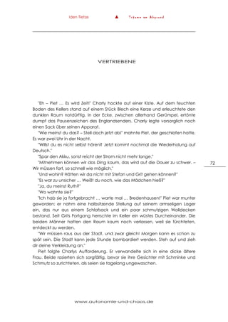 Iden Tietze ▲ T r ä u m e a m A b g r u n d
www.autonomie-und-chaos.de
72
VERTRIEBENE
"Eh – Piet … Es wird Zeit!" Charly hockte auf einer Kiste. Auf dem feuchten
Boden des Kellers stand auf einem Stück Blech eine Kerze und erleuchtete den
dunklen Raum notdürftig. In der Ecke, zwischen allerhand Gerümpel, ertönte
dumpf das Pausenzeichen des Englandsenders. Charly legte vorsorglich noch
einen Sack über seinen Apparat.
"Wie meinst du das? – Stell doch jetzt ab!" mahnte Piet, der geschlafen hatte.
Es war zwei Uhr in der Nacht.
"Willst du es nicht selbst hören? Jetzt kommt nochmal die Wiederholung auf
Deutsch."
"Spar den Akku, sonst reicht der Strom nicht mehr lange."
"Mitnehmen können wir das Ding kaum, das wird auf die Dauer zu schwer. –
Wir müssen fort, so schnell wie möglich."
"Und wohin? Hätten wir da nicht mit Stefan und Grit gehen können?"
"Es war zu unsicher … Weißt du noch, wie das Mädchen hieß?"
"Ja, du meinst Ruth?"
"Wo wohnte sie?"
"Ich hab sie ja fortgebracht … warte mal … Bredenhausen!" Piet war munter
geworden; er nahm eine halbsitzende Stellung auf seinem armseligen Lager
ein, das nur aus einem Schlafsack und ein paar schmutzigen Wolldecken
bestand. Seit Grits Fortgang herrschte im Keller ein wüstes Durcheinander. Die
beiden Männer hatten den Raum kaum noch verlassen, weil sie fürchteten,
entdeckt zu werden.
"Wir müssen raus aus der Stadt, und zwar gleich! Morgen kann es schon zu
spät sein. Die Stadt kann jede Stunde bombardiert werden. Steh auf und zieh
dir deine Verkleidung an."
Piet folgte Charlys Aufforderung. Er verwandelte sich in eine dicke ältere
Frau. Beide rasierten sich sorgfältig, bevor sie ihre Gesichter mit Schminke und
Schmutz so zurichteten, als seien sie tagelang ungewaschen.
 