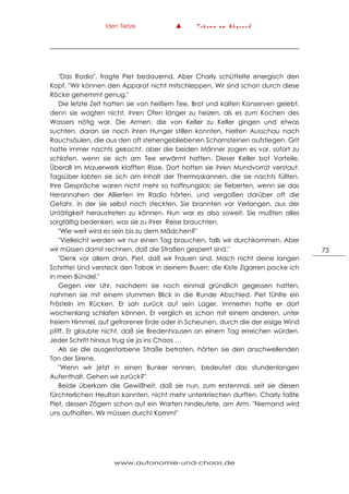 Iden Tietze ▲ T r ä u m e a m A b g r u n d
www.autonomie-und-chaos.de
73
"Das Radio", fragte Piet bedauernd. Aber Charly schüttelte energisch den
Kopf. "Wir können den Apparat nicht mitschleppen. Wir sind schon durch diese
Röcke gehemmt genug."
Die letzte Zeit hatten sie von heißem Tee, Brot und kalten Konserven gelebt,
denn sie wagten nicht, ihren Ofen länger zu heizen, als es zum Kochen des
Wassers nötig war. Die Armen, die von Keller zu Keller gingen und etwas
suchten, daran sie noch ihren Hunger stillen konnten, hielten Ausschau nach
Rauchsäulen, die aus den oft stehengebliebenen Schornsteinen aufstiegen. Grit
hatte immer nachts gekocht, aber die beiden Männer zogen es vor, sofort zu
schlafen, wenn sie sich am Tee erwärmt hatten. Dieser Keller bot Vorteile.
Überall im Mauerwerk klafften Risse. Dort hatten sie ihren Mundvorrat verstaut.
Tagsüber labten sie sich am Inhalt der Thermoskannen, die sie nachts füllten.
Ihre Gespräche waren nicht mehr so hoffnungslos; sie fieberten, wenn sie das
Herannahen der Allierten im Radio hörten, und vergaßen darüber oft die
Gefahr, in der sie selbst noch steckten. Sie brannten vor Verlangen, aus der
Untätigkeit heraustreten zu können. Nun war es also soweit. Sie mußten alles
sorgfältig bedenken, was sie zu ihrer Reise brauchten.
"Wie weit wird es sein bis zu dem Mädchen?"
"Vielleicht werden wir nur einen Tag brauchen, falls wir durchkommen. Aber
wir müssen damit rechnen, daß die Straßen gesperrt sind."
"Denk vor allem dran, Piet, daß wir Frauen sind. Mach nicht deine langen
Schritte! Und versteck den Tabak in deinem Busen; die Kiste Zigarren packe ich
in mein Bündel."
Gegen vier Uhr, nachdem sie noch einmal gründlich gegessen hatten,
nahmen sie mit einem stummen Blick in die Runde Abschied. Piet fühlte ein
Frösteln im Rücken. Er sah zurück auf sein Lager, immerhin hatte er dort
wochenlang schlafen können. Er verglich es schon mit einem anderen, unter
freiem Himmel, auf gefrorener Erde oder in Scheunen, durch die der eisige Wind
pfiff. Er glaubte nicht, daß sie Bredenhausen an einem Tag erreichen würden.
Jeder Schritt hinaus trug sie ja ins Chaos …
Als sie die ausgestorbene Straße betraten, hörten sie den anschwellenden
Ton der Sirene.
"Wenn wir jetzt in einen Bunker rennen, bedeutet das stundenlangen
Aufenthalt. Gehen wir zurück?"
Beide überkam die Gewißheit, daß sie nun, zum erstenmal, seit sie diesen
fürchterlichen Heulton kannten, nicht mehr unterkriechen durften. Charly faßte
Piet, dessen Zögern schon auf ein Warten hindeutete, am Arm. "Niemand wird
uns aufhalten. Wir müssen durch! Komm!"
 