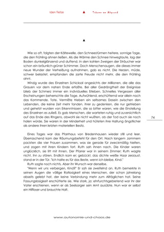Iden Tietze ▲ T r ä u m e a m A b g r u n d
www.autonomie-und-chaos.de
74
▲
Wie so oft, folgten der Kältewelle, den Schneestürmen heitere, sonnige Tage,
die den Frühling ahnen ließen. Als die Wärme den Schnee hinwegtaute, lag der
Boden dunkelglänzend und duftend. In den kahlen Zweigen der Sträucher war
schon ein bräunlich-grüner Schimmer. Doch Menschenaugen, die dieses immer
neue Wunder der Verheißung aufnahmen, gab es nicht. Die Herzen, müde,
schwer belastet, empfanden die zarte Freude nicht mehr, die den Frühling
ahnt.
Winzig wurde des Einzelnen Schicksal angesichts der Millionen, die alle das
Grauen vor dem nahen Ende erfaßte. Bei aller Gedrängtheit der Ereignisse
blieb der Schmerz immer ein individuelles Erleben. Schnelles Vergessen aller
Erscheinungen beherrschte die Tage. Aufwühlend, erschütternd war allein noch
das Kommende. Tote, Vermißte trieben ein seltsames Dasein zwischen den
Lebenden, die keine Zeit mehr fanden, ihrer zu gedenken, die nur getrieben
und gehetzt wurden von Erkenntnissen, die so bitter waren, wie die Einstellung
des Einzelnen es zuließ. Es gab Menschen, die warteten ruhig und zuversichtlich
auf das Ende des Ringens, obwohl sie nicht wußten, ob der Tod auch sie noch
holen würde. Sie waren in der Minderheit und hüteten ihre Haltung ängstlicher
als andere ihren letzten materiellen Besitz.
Eines Tages war das Pfarrhaus von Bredenhausen wieder still und leer.
Überraschend kam der Räumungsbefehl für den Ort. Nach langem Jammern
packten die vier Frauen zusammen, was sie gerade für zweckmäßig hielten,
und zogen mit ihren Kindern fort. Ruth sah ihnen nach. Die Kinder waren
unglücklich, sie litt mit ihnen. Der Pfarrer war in seinem Zimmer; Ruth wagte
nicht, ihn zu stören. Endlich kam er; gebückt, das dichte weiße Haar zerzaust,
stand er in der Tür. "Ich halte es für das Beste, wenn ich bleibe, Kind."
Ruth sagte noch nichts. Aber ihr Wunsch war derselbe.
"Wenn wir uns verbergen, Kind?" Er sah sie zweifelnd an. Ruth bemerkte in
seinen Augen die völlige Ratlosigkeit eines Menschen, der schon jahrelang
abseits gelebt hat, der keine Verbindung mehr zum Alltäglichen hat. Seine
Fassungslosigkeit erschütterte sie. Wie stark, ja: ehrfurchtsgebietend war ihr der
Vater erschienen, wenn er als Seelsorger sein Amt ausübte. Nun war er selbst
ein Hilfloser und brauchte Halt.
 