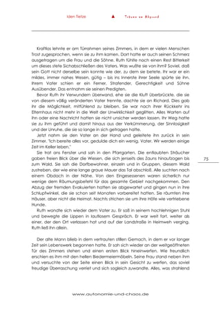 Iden Tietze ▲ T r ä u m e a m A b g r u n d
www.autonomie-und-chaos.de
75
Kraftlos lehnte er am Türrahmen seines Zimmers, in dem er vielen Menschen
Trost zugesprochen, wenn sie zu ihm kamen. Dort hatte er auch seinen Schmerz
ausgetragen um die Frau und die Söhne. Ruth fühlte noch einen Rest Bitterkeit
um dieses stete Sichabschließen des Vaters. Was wußte sie von ihm? Soviel, daß
sein Gott nicht derselbe sein konnte wie der, zu dem sie betete. Ihr war er ein
mildes, immer nahes Wesen, gütig – bis ins Innerste ihrer Seele spürte sie ihn.
Ihrem Vater schien er ein Ferner, Strafender, Gerechtigkeit und Sühne
Ausübender. Das entnahm sie seinen Predigten.
Bevor Ruth ihr Verwundern überwand, ehe sie die Kluft überbrückte, die sie
von diesem völlig veränderten Vater trennte, dachte sie an Richard. Dies gab
ihr die Möglichkeit, mitfühlend zu bleiben. Sie war nach ihrer Rückkehr ins
Elternhaus nicht mehr in die Welt der Unwirklichkeit geglitten. Alles Warten auf
ihn oder eine Nachricht hatten sie nicht unsicher werden lassen. Ihr Weg hatte
sie zu ihm geführt und damit hinaus aus der Verkümmerung, der Sinnlosigkeit
und der Unruhe, die sie so lange in sich getragen hatte.
Jetzt nahm sie den Vater an der Hand und geleitete ihn zurück in sein
Zimmer. "Ich bereite alles vor, gedulde dich ein wenig, Vater. Wir werden einige
Zeit im Keller leben."
Sie trat ans Fenster und sah in den Pfarrgarten. Die entlaubten Sträucher
gaben freien Blick über die Wiesen, die sich jenseits des Zauns hinaufzogen bis
zum Wald. Sie sah die Dorfbewohner, einzeln und in Gruppen, diesem Wald
zustreben, der wie eine lange graue Mauer das Tal abschloß. Alle suchten nach
einem Obdach in der Nähe. Von den Eingesessenen waren sicherlich nur
wenige dem Räumungsbefehl für das gesamte Gebiet nachgekommen. Den
Abzug der fremden Evakuierten hatten sie abgewartet und gingen nun in ihre
Schlupfwinkel, die sie schon seit Monaten vorbereitet hatten. Sie räumten ihre
Häuser, aber nicht die Heimat. Nachts strichen sie um ihre Höfe wie vertriebene
Hunde.
Ruth wandte sich wieder dem Vater zu. Er saß in seinem hochlehnigen Stuhl
und bewegte die Lippen in lautlosem Gespräch. Er war weit fort, weiter als
einer, der den Ort verlassen hat und auf der Landstraße in Heimweh verging.
Ruth ließ ihn allein.
Der alte Mann blieb in dem vertrauten stillen Gemach, in dem er vor langer
Zeit sein Lebenswerk begonnen hatte. Er sah sich wieder an der weitgeöffneten
Tür des Zimmers stehen und einen ersten Blick hineinwerfen. Wie freundlich
erschien es ihm mit den hellen Biedermeiermöbeln. Seine Frau stand neben ihm
und versuchte von der Seite einen Blick in sein Gesicht zu werfen, das soviel
freudige Überraschung verriet und sich sogleich zuwandte. Alles, was strahlend
 