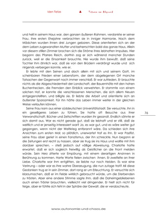 Iden Tietze ▲ T r ä u m e a m A b g r u n d
www.autonomie-und-chaos.de
76
und hell in seinem Haus war, den ganzen äußeren Rahmen, verdankte er seiner
Frau. Ihre ersten Ehejahre verbrachten sie in inniger Harmonie. Nach dem
Mädchen wurden ihnen drei Jungen geboren. Diese orientierten sich an der
dem Leben zugewandten Mutter und beherrschten bald das ganze Haus. Allein
vor diesem stillen Zimmer brachen sich die Ströme ihres lebhaften Impulses. Hier
begann des Pfarrers Reich, dorthin zog er sich während mancher Stunden
zurück, weil er die Einsamkeit brauchte. Nie wurde ihm bewußt, daß seine
Tochter ihm ähnlich war, daß sie von den Brüdern verdrängt wurde und sich
nirgends verbergen konnte, wie er.
Er lebte mit den Seinen und doch allein mit sich und seinem Gott, im
scheinbaren Frieden einer Lebensform, der dem abgelegenen Ort manche
Tatsachen der Gegenwart noch immer verschloß. Er war zufrieden. Er brauchte
nichts als die Abgeschiedenheit der Landschaft, der Bauernhöfe mit den hohen
Buchenhecken, die Fremden den Einblick verwehrten. Er stammte von einem
solchen Hof, er kannte die verschlossenen Menschen, die sich allem Neuen
entgegenstellten, und billigte sie. Er liebte die Arbeit und orientierte sich an
äußerster Sparsamkeit. Für ihn hätte das Leben immer weiter in der gleichen
Weise verlaufen können.
Seine Frau kam aus einer süddeutschen Universitätsstadt. Sie versuchte, ihn in
ein geselligeres Leben zu führen. Sie hatte oft Besuche aus ihrer
Verwandtschaft, Bücher und Zeitschriften wurden ihr gesandt. Endlich söhnte er
sich damit aus. War es nicht gerade gut, daß sie lebhaft und er still, daß sie
weltlich und er jenseitig interessiert war? Ja, es war gut, und es wäre weiter gut
gegangen, wenn nicht der Weltkrieg entbrannt wäre. Da schieden sich ihre
Ansichten zum ersten Mal; so plötzlich, unerwartet traf es ihn. Er war Pazifist,
seine Frau aber geriet in einen Fanatismus, der ihn schreckte. Nun begann er
die Zeitungen erst recht zu hassen, aber sie trug sie ins Haus und wollte mit ihm
darüber sprechen, – stieß jedoch auf völlige Abweisung. Charlotte hatte
erwartet, daß er sich sogleich freiwillig als Geistlicher an die Front melden
würde. Sein Herz zitterte vor Empörung, mit einem derartigen Ansinnen in
Berührung zu kommen. Harte Worte fielen zwischen ihnen. Er zweifelte an ihrer
Liebe. Charlotte war ihm entglitten, sie liebte nur noch Helden. Es war eine
Verirrung – oder war es ihre wahre Überzeugung, die nun zutage trat? All diese
Gedanken trug er in sein Zimmer, dort rang er um Erleuchtung. Er versuchte sich
klarzumachen, daß er im Felde wirklich gebraucht würde, um die Sterbenden
zu trösten. Aber eine andere Stimme sagte ihm, daß die Daheimgebliebenen
auch einen Tröster brauchten, vielleicht viel dringender. Er hielt sich nicht für
feige, aber er fühlte sich fehl in der Sphäre der Gewalt, die er verabscheute.
 