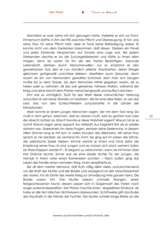 Iden Tietze ▲ T r ä u m e a m A b g r u n d
www.autonomie-und-chaos.de
77
Nachdem er zwei Jahre mit sich gerungen hatte, meldete er sich zur Front.
Immernoch klaffte in ihm der Riß zwischen Pflicht und Überzeugung. Er tat, was
seine Frau für seine Pflicht hielt, aber er fand keine Befriedigung dabei. Er
konnte nicht von dem Gedanken loskommen, daß dieses Sterben ein Frevel
und jedes tröstende Versprechen auf Gnade eine Lüge war. Bei jedem
Sterbenden dachte er an die Zurückgebliebenen und hätte zu ihnen eilen
mögen, denn sie waren für ihn die des Trostes Bedürftigen. Gesunde
Lebenskraft, zerrissen durch Menschenwillen: nur so empfand er den
gewaltsamen Tod, den er nun stündlich erlebte. Krankheiten, deren Erreger
gleichsam gottgewollt unsichtbar blieben, überfielen auch Gesunde, doch
waren sie ein von niemandem gewolltes Schicksal, dem man sich beugen
mußte bis zu dem Grade, da dem Menschen Mittel gegeben waren, sie zu
heilen oder zu verhüten. All das war geheimes, höheres Walten, während der
Krieg und seine Macht dem Pfarrer menschengewollt und teuflisch erschien.
Ihm war es unmöglich, Gott für das Werk dieser menschlichen Verirrung
anzurufen! Er sah keine Gloriole um Soldaten, die für eine Idee fielen, er sah das
Leid, das von den Schlachtfeldern zurückstrahlte in die Länder der
Kämpfenden.
Aber konnte er einem jungen Menschen sagen, der mit dem Tod rang: Du
mußt in dich gehen, erkennen, daß du sterben mußt, weil du getötet hast oder
die Absicht hattest du töten? Konnte er diese Wahrheit sagen? Warum tat er es
nicht? Warum logen seine Lippen? Aus Mitleid? Aus Feigheit? Erst als er wieder
daheim war, überkamen ihn diese Fragen, zerrissen seine Seelenruhe. In diesem
stillen Zimmer rang er mit sich, in vielen Stunden des Alleinseins. Mit seiner Frau
sprach er nie darüber; sie verstand ihn nicht. Sie ging auf im Leben der Söhne,
die soldatische Spiele trieben. Einmal wehrte er ihnen und fand dafür die
Empörung seiner Frau: Es sind Jungen und sie müssen sich doch wehren! Sollen
sie Waschlappen werden? – Er begann zu verstummen, wenn sie mit ihnen über
ihre Streiche lachte. Sicher war sie eine ideale Mutter für die Jungen, die
niemals in ihrem vater einen Kameraden suchten. – Nach außen ging das
Leben der Familie einen normalen Weg, innen zersplitterte es.
Bei all dem merkte niemand, daß Ruth völlig allein blieb, zurückschreckend
vor der Kraft der Mutter und der Brüder und verzagend an der Verschlossenheit
des Vaters. Für sie führte der zweite Krieg zur Umwälzung ihres ganzen Seins. Die
Brüder waren fort, ihre Mutter bekam schmale Wangen, einen
festgeschlossenen Mund, dessen Lippen sich in Gegenwart des Vaters noch
enger aufeinanderpreßten. Der Pfarrer machte einen abgeklärten Eindruck, als
habe er alle Not irdischen Nichtwissens überwunden. Schrittweise glitt das Ruder
des Haushalts in die Hände der Tochter. Die Mutter schrieb lange Briefe an die
 