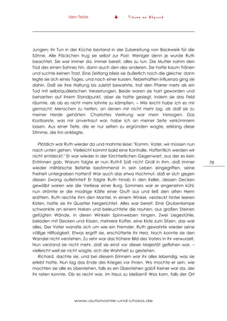 Iden Tietze ▲ T r ä u m e a m A b g r u n d
www.autonomie-und-chaos.de
78
Jungen; ihr Tun in der Küche bestand in der Zubereitung von Backwerk für die
Söhne. Alle Päckchen trug sie selbst zur Post. Weniger denn je wurde Ruth
beachtet. Sie war immer da, immer bereit, alles zu tun. Die Mutter nahm den
Tod des einen Sohnes hin, dann auch den des anderen. Sie hatte kaum Tränen
und suchte keinen Trost. Eine Zeitlang blieb sie äußerlich noch die gleiche; dann
legte sie sich eines Tages, und nach einer kurzen, fieberhaften Influenza ging sie
dahin. Daß sie ihre Haltung bis zuletzt bewahrte, traf den Pfarrer mehr als ein
Tod mit selbstquälerischen Verzerrungen. Beide waren sie hart geworden und
beharrten auf ihrem Standpunkt, aber sie hatte gesiegt, indem sie das Feld
räumte, als ob es nicht mehr lohnte zu kämpfen. – Wie leicht habe ich es mir
gemacht: Menschen zu helfen, an denen mir nicht mehr lag, als daß sie zu
meiner Herde gehörten. Charlottes Verirrung war mein Versagen. Das
Kostbarste, was mir anvertraut war, habe ich an meiner Seite verkümmern
lassen. Aus einer Tiefe, die er nur selten zu ergründen wagte, erklang diese
Stimme, die ihn anklagte.
Plötzlich war Ruth wieder da und mahnte leise: "Komm, Vater, wir müssen nun
nach unten gehen. Vielleicht kommt bald eine Kontrolle. Hoffentlich werden wir
nicht entdeckt." Er war wieder in der fürchterlichen Gegenwart, aus der es kein
Entrinnen gab. Warum folgte er nun Ruth? Saß nicht Groll in ihm, daß immer
wieder militärische Befehle bestimmend in sein Leben eingegriffen, seine
Freiheit untergraben hatten? War auch das etwa Hochmut, daß er sich gegen
diesen Zwang auflehnte? Er folgte Ruth hinab in den Keller, dessen Decken
gewölbt waren wie die Verliese einer Burg. Sommers war er angenehm kühl,
nun strömte er die modrige Kälte einer Gruft aus und ließ den alten Herrn
erzittern. Ruth reichte ihm den Mantel. In einem Winkel, versteckt hinter leeren
Kisten, hatte sie ihr Quartier hergerichtet. Alles war bereit. Eine Grubenlampe
schwankte an einem Haken und beleuchtete die rauhen, aus großen Steinen
gefügten Wände, in deren Winkeln Spinnweben hingen. Zwei Liegestühle,
beladen mit Decken und Kissen, mehrere Koffer, eine Kiste zum Sitzen, das war
alles. Der Vater wandte sich um wie ein Fremder. Ruth gewahrte wieder seine
völlige Hilflosigkeit. Etwas ergriff sie, erschütterte ihr Herz. Noch konnte sie den
Wandel nicht verstehen. Zu sehr war das frühere Bild des Vaters in ihr verwurzelt.
Nun verstand sie nicht mehr, daß sie einst vor dieser Majestät geflohen war, –
vielleicht weil sie nicht wagte, sich die Wahrheit zu gestehen.
Richard, dachte sie, und bei diesem Erinnern war ihr alles lebendig, was sie
erlebt hatte. Nun lag das Ende des Krieges vor ihnen. Wo mochte er sein, wie
mochten sie alle es überstehen, falls es ein Überstehen gab? Keiner war da, der
ihr raten konnte. Ob es recht war, im Haus zu bleiben? Was kam, falls der Ort
 