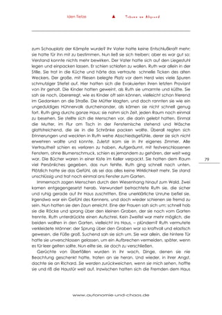 Iden Tietze ▲ T r ä u m e a m A b g r u n d
www.autonomie-und-chaos.de
79
zum Schauplatz der Kämpfe wurde? Ihr Vater hatte keine Entschlußkraft mehr;
sie hatte für ihn mit zu bestimmen. Nun ließ sie sich treiben; aber es war gut so:
Verstand konnte nichts mehr bewirken. Der Vater hatte sich auf den Liegestuhl
legen und einpacken lassen. Er schien schlafen zu wollen. Ruth war allein in der
Stille. Sie trat in die Küche und hörte das vertraute schnelle Ticken des alten
Weckers. Der große, mit Fliesen belegte Platz vor dem Herd wies viele Spuren
schmutziger Stiefel auf. Hier hatten sich die Evakuierten ihren letzten Proviant
von ihr geholt. Die Kinder hatten geweint, als Ruth sie umarmte und küßte. Sie
sah sie noch, übererregt, wie es Kinder oft sein können, vielleicht schon frierend
im Gedanken an die Straße. Die Mütter klagten, und doch rannten sie wie ein
ungeduldiges Hühnervolk durcheinander, als kämen sie nicht schnell genug
fort. Ruth ging durchs ganze Haus; sie nahm sich Zeit, jeden Raum noch einmal
zu besehen. Sie stellte sich die Menschen vor, die darin gelebt hatten. Einmal
die Mutter, im Flur am Tisch in der Fensternische stehend und Wäsche
glattstreichend, die sie in die Schränke packen wollte. Überall regten sich
Erinnerungen und weckten in Ruth wehe Abschiedsgefühle, derer sie sich nicht
erwehren wollte und konnte. Zuletzt kam sie in ihr eigenes Zimmer. Alle
Vertrautheit schien es verloren zu haben. Aufgeräumt, mit festverschlossenen
Fenstern, ohne Blumenschmuck, schien es jemandem zu gehören, der weit weg
war. Die Bücher waren in einer Kiste im Keller verpackt. Sie hatten dem Raum
viel Persönliches gegeben, das nun fehlte. Ruth ging schnell nach unten.
Plötzlich hatte sie das Gefühl, als sei das alles keine Wirklichkeit mehr. Sie stand
unschlüssig und trat noch einmal ans Fenster zum Garten.
Immernoch zogen Menschen durch den Wiesenhang hinauf zum Wald. Zwei
kamen entgegengesetzt herab. Verwundert betrachtete Ruth sie, die sicher
und ruhig gerade auf ihr Haus zuschritten. Eine unerklärliche Unruhe befiel sie.
Irgendwo war ein Gefühl des Kennens, und doch wieder schienen sie fremd zu
sein. Nun hatten sie den Zaun erreicht. Eine der Frauen sah sich um; schnell hob
sie die Röcke und sprang über den kleinen Graben, der sie noch vom Garten
trennte. Ruth unterdrückte einen Aufschrei. Kein Zweifel war mehr möglich, die
beiden wollten in den Garten, vielleicht ins Haus, – plündern? Ruth vermutete
verkleidete Männer: der Sprung über den Graben war so kraftvoll und elastisch
gewesen, die Füße groß. Suchend sah sie sich um. Sie war allein, die hintere Tür
hatte sie unverschlossen gelassen, um ein Aufbrechen vermeiden, später, wenn
es für leer gelten sollte. Nun eilte sie, sie doch zu verschließen.
Gerüchte von Überfällen wurden in ihr wach, Dinge, denen sie nie
Beachtung geschenkt hatte, traten an sie heran. Und wieder, in ihrer Angst,
dachte sie an Richard. Sie werden zurückweichen, wenn sie mich sehen, hoffte
sie und riß die Haustür weit auf. Inzwischen hatten sich die Fremden dem Haus
 