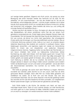 Iden Tietze ▲ T r ä u m e a m A b g r u n d
www.autonomie-und-chaos.de
80
auf wenige Meter genähert. Zögernd wich Ruth zurück, da sprang aus einer
Bewegung des einen Fremden wieder das Vertraute auf sie über. Ihr Hirn
arbeitete, um sich zurechtzufinden – da war der andere bei ihr. Sie sah ein
freundliches, entschuldigendes Lächeln – und ihre Augen weiteten sich in jäher
Freude. Ruth sprang einen Schritt vor und ließ alle Schwermut hinter sich; sie flog
der komischen Frau entgegen. Diese breitete die Arme aus und umfing die
schmale Gestalt mit herzhaftem Druck. –
Wortlos zog Ruth die beiden ins Haus. Da legte sich die erste Erschütterung
des Wiedersehens. Mit einem Aufstöhnen nahm Piet die von einem Tuch
gehaltene Lockenperücke ab, Charly folgte seinem Beispiel. Danach fielen die
Frauenkleider. Piet sah bewegt die übermächtige Freude des Mädchens. Auch
ihm war zumute, als könne nun nichts mehr geschehen. Der schweigsame
Charly spürte das Schwingen von Freundschaftlichkeit zwischen beiden. Was er
in Richards Wohnung versäumt hatte, holte er nun nach: er schenkte diesem
Mädchen Beachtung. Dies äußerte sich zunächst in wortlosem Starren. Seine
Maleraugen erwachten, und irgendwo regte sich wieder ein menschliches
Gefühl im Innern des von körperlichen und seelischen Strapazen
mitgenommenen Mannes. Tagelang hatten sie das Elend der Flüchtenden um
sich herum miterlebt. Kein Schlaf, nur halbwaches Schlummern tiefster
Erschöpfung, das allein dem Körper, nicht der Seele zugute kam. Hunger! Trotz
genügender Lebensmittel hatten sie sich am ersten Tag völlig verausgabt. Sie
hatten geteilt und wieder geteilt mit Kindern, die zu elend gewesen, um noch
nach Nahrung zu betteln, die sie nur ansahen. Sie konnten nicht mehr an
Morgen denken in diesem vom Krieg in hellen Aufruhr versetzten Land. Endlich
hatten sie Bredenhausen vor sich und waren schon getröstet – als sie den Strom
der Abwandernden bemerkten. Nun konnten sie nur hoffen, Ruth noch
anzutreffen.
Piet hatte es gewagt, die Leute nach dem Pfarrhaus zu fragen. Niemand
wunderte sich darüber, jeder dachte nur an sich, kaum, daß man sie eines
genaueren Blickes würdigte. Dann eilte Piet vor; Charly blieb grübelnd und
zweiflerisch bis zuletzt, als er Ruth sah und ihre Freude. Das war das
unscheinbare Geschöpf, das sich eines Abends in ihre Runde gedrängt hatte?
Nun erschien sie ihm wie eine Madonna mit ihren schmalen, von vergeblichem
Warten sprechenden Zügen, auf denen jetzt ein glückliches Lächeln lag.
Ruth führte beide in die Küche. Sie deutete zum Herd, auf dem ein
mächtiger Kessel stand. "Darin ist noch warmes Wasser. Ich hole Handtücher,
und dann geht es in unser Versteck im Keller. Hoffentlich haben wir noch Zeit,
um uns recht zu versorgen. Ich werde inzwischen meinen Vater aufklären."
 