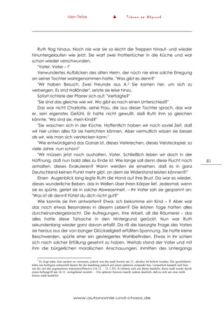 Iden Tietze ▲ T r ä u m e a m A b g r u n d
www.autonomie-und-chaos.de
81
Ruth flog hinaus. Noch nie war sie so leicht die Treppen hinauf- und wieder
hinuntergelaufen wie jetzt. Sie warf zwei Frottiertücher in die Küche und war
schon wieder verschwunden.
"Vater, Vater – !"
Verwundertes Aufblicken des alten Herrn, der noch nie eine solche Erregung
an seiner Tochter wahrgenommen hatte. "Was gibt es denn?"
"Wir haben Besuch. Zwei Freunde aus A.2 Sie kamen her, um sich zu
verbergen. Es sind Holländer", setzte sie leise hinzu.
Sofort richtete der Pfarrer sich auf: "Verfolgte?"
"Sie sind das gleiche wie wir. Wo gibt es noch einen Unterschied?"
Das war nicht Charlotte, seine Frau, die aus dieser Tochter sprach, das war
er, sein eigenstes Gefühl. Er hatte nicht gewußt, daß Ruth ihm so gleichen
könnte. "Wo sind sie, mein Kind?"
"Sie waschen sich in der Küche. Hoffentlich haben wir noch soviel Zeit, daß
wir hier unten alles für sie herrichten können. Aber vermutlich wissen sie besser
als wir, wie man sich verstecken kann."
"Wie entwürdigend das Ganze ist, dieses Verkriechen, dieses Versteckspiel, so
viele Jahre nun schon!"
"Wir müssen jetzt noch aushalten, Vater. Schließlich leben wir doch in der
Hoffnung, daß nun bald alles zu Ende ist. Wie lange soll denn diese Flucht noch
anhalten, dieses Evakuieren? Wann werden sie einsehen, daß es in ganz
Deutschland keinen Punkt mehr gibt, an dem sie Widerstand leisten können?!"
Einen Augenblick lang legte Ruth die Hand auf ihre Brust. Da war es wieder,
dieses wunderliche Beben, das in Wellen über ihren Körper lief. Jedesmal, wenn
sie es spürte, geriet sie in solche Abwesenheit. – Ihr Vater sah sie gespannt an:
"Was ist dir denn? Fühlst du dich nicht gut?"
Wie konnte sie ihm antworten? Etwa: Ich bekomme ein Kind – ? Aber war
das noch etwas Besonderes in diesem Leben? Die letzten Tage hatten alles
durcheinandergebracht. Die Aufregungen, ihre Arbeit, all die Räumerei – das
alles hatte diese Tatsache in den Hintergrund gerückt. Nun war Ruth
sekundenlang wieder ganz davon erfaßt. Da riß die besorgte Frage des Vaters
sie heraus aus der von banger Glückseligkeit erfüllten Spannung. Sie hatte keine
Beschwerden, spürte eher ein gesteigertes Wohlbefinden. Etwas in ihr schien
sich nach solcher Erfüllung gesehnt zu haben. Weitab stand der Vater und mit
ihm die bürgerlichen moralischen Anschauungen. Inmitten des Untergangs
2
Es liegt nahe, hier aachen zu vermuten, jedoch war die stadt bereits am 21. oktober 44 befreit worden. Die geschilderte
kälte mit heftigem schneefall deutet für die handlung jedoch auf einen späteren zeitpunkt hin; vermutlich handelt sich hier
um die zeit der sogenannten ardennenoffensive (16.12. – 21.1.45). Es könnte sich um düren handeln; diese stadt wurde durch
einen luftangriff am 16.11. weitgehend zerstört. – Ein späterer hinweis macht zudem deutlich, daß es sich um eine recht
kleine stadt handelte.
 