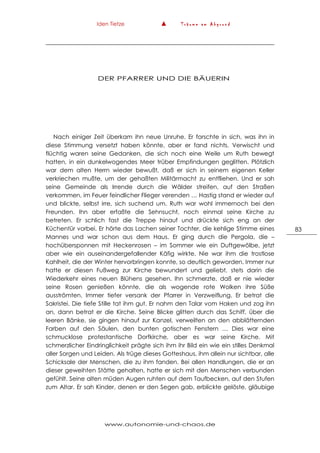 Iden Tietze ▲ T r ä u m e a m A b g r u n d
www.autonomie-und-chaos.de
83
DER PFARRER UND DIE BÄUERIN
Nach einiger Zeit überkam ihn neue Unruhe. Er forschte in sich, was ihn in
diese Stimmung versetzt haben könnte, aber er fand nichts. Verwischt und
flüchtig waren seine Gedanken, die sich noch eine Weile um Ruth bewegt
hatten, in ein dunkelwogendes Meer trüber Empfindungen geglitten. Plötzlich
war dem alten Herrn wieder bewußt, daß er sich in seinem eigenen Keller
verkriechen mußte, um der gehaßten Militärmacht zu entfliehen. Und er sah
seine Gemeinde als Irrende durch die Wälder streifen, auf den Straßen
verkommen, im Feuer feindlicher Flieger verenden … Hastig stand er wieder auf
und blickte, selbst irre, sich suchend um. Ruth war wohl immernoch bei den
Freunden. Ihn aber erfaßte die Sehnsucht, noch einmal seine Kirche zu
betreten. Er schlich fast die Treppe hinauf und drückte sich eng an der
Küchentür vorbei. Er hörte das Lachen seiner Tochter, die kehlige Stimme eines
Mannes und war schon aus dem Haus. Er ging durch die Pergola, die –
hochübersponnen mit Heckenrosen – im Sommer wie ein Duftgewölbe, jetzt
aber wie ein auseinandergefallender Käfig wirkte. Nie war ihm die trostlose
Kahlheit, die der Winter hervorbringen konnte, so deutlich geworden. Immer nur
hatte er diesen Fußweg zur Kirche bewundert und geliebt, stets darin die
Wiederkehr eines neuen Blühens gesehen. Ihn schmerzte, daß er nie wieder
seine Rosen genießen könnte, die als wogende rote Wolken ihre Süße
ausströmten. Immer tiefer versank der Pfarrer in Verzweiflung. Er betrat die
Sakristei. Die tiefe Stille tat ihm gut. Er nahm den Talar vom Haken und zog ihn
an, dann betrat er die Kirche. Seine Blicke glitten durch das Schiff, über die
leeren Bänke, sie gingen hinauf zur Kanzel, verweilten an den abblätternden
Farben auf den Säulen, den bunten gotischen Fenstern … Dies war eine
schmucklose protestantische Dorfkirche, aber es war seine Kirche. Mit
schmerzlicher Eindringlichkeit prägte sich ihm ihr Bild ein wie ein stilles Denkmal
aller Sorgen und Leiden. Als trüge dieses Gotteshaus, ihm allein nur sichtbar, alle
Schicksale der Menschen, die zu ihm fanden. Bei allen Handlungen, die er an
dieser geweihten Stätte gehalten, hatte er sich mit den Menschen verbunden
gefühlt. Seine alten müden Augen ruhten auf dem Taufbecken, auf den Stufen
zum Altar. Er sah Kinder, denen er den Segen gab, erblickte gelöste, gläubige
 