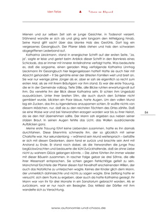 Iden Tietze ▲ T r ä u m e a m A b g r u n d
www.autonomie-und-chaos.de
84
Mienen und zur selben Zeit sah er junge Gesichter, in Todesnot verzerrt.
Stöhnend wandte er sich ab und ging sehr langsam den Mittelgang hinab.
Seine Hand glitt sacht über das blanke Holz des Gestühls. Dort lag ein
vergessenes Gesangbuch. Der Pfarrer blieb stehen und hob den schwarzen
abgegriffenen Lederband auf.
Katharina Ueckmann, stand in energischer Schrift auf der ersten Seite. "Ja,
ja", sagte er leise und geriet beim Anblick dieser Schrift in den Bannkreis eines
Schicksals, das er immer mit innerer Anteilnahme verfolgt hatte. Was bedeutete
es, daß die sorgsame, einen geraden Weg verfolgende Katharina Linnhog
Ueckmann ihr Gesangbuch hier liegengelassen hatte? Hatte sie auch hier mit
Absicht gehandelt – ? Sie gehörte einer der ältesten Familien weit und breit an.
Sie war nur wenige jahre Jünger als er, aber er sah sie eigentlich so recht zum
ersten Mal, als sie mit ihrem Bräutigam vor ihm stand. Es war die erste Trauung,
die er in der Gemeinde vollzog. Tiefe Stille, alle Blicke ruhten erwartungsvoll auf
ihm. Da verwirrte ihn der Blick dieser Katharina sehr. Er schien ihm Ungeduld
auszudrücken. Unter ihrer breiten Stirn, die auch durch den Schleier nicht
gemildert wurde, blickten ein Paar blaue, harte Augen. Um den vollen Mund
lag ein Zucken, das ihn zu irgendetwas anzuspornen schien. Er wußte nichts von
diesem Mädchen, nur, daß sie zu den reichsten Töchtern des Ortes zählte. Daß
sie eine Waise war und bei Verwandten erzogen worden war bis zu ihrer Heirat,
da sie den Hof übernehmen sollte. Der Mann sah ergeben aus neben seiner
stolzen Braut. In seinen Augen fehlte das Licht, das Wollen ausdrückende
Aufblicken ganz.
Meine erste Trauung führt keine Liebenden zusammen, hatte es ihn damals
durchfahren. Diese Erkenntnis schmerzte ihn, der so glücklich mit seiner
Charlotte war. Nur sekundenlang – während sein Mund weitersprach – befaßte
er sich mit diesen Gedanken, dann fand er zurück und brachte sein Amt mit
Anstand zu Ende. Er stand noch dabei, als die Verwandten die junge Frau
beglückwünschten und bedauerte die kühl Zurückhaltende, daß sie ohne Liebe
nicht zu wahrem Glück gelangen könnte. – Die Jahre führten ihn immer wieder
mit dieser Bäuerin zusammen. In rascher Folge gebar sie drei Söhne, die alle
ihrer Wesensart entsprachen. Sie schien gegen Fehlschläge gefeit zu sein.
Manchmal fürchtete der Pfarrer diesen fast frevelhaft erscheinenden Willen, der
auch das Natürliche zu unterjochen wagte. Keines der Kinder glich dem Mann,
der unmerklich dahinsiechte und nichts zu sagen wagte. Eine Zeitlang hatte er
versucht, sich dem Trunk zu ergeben, aber auch da hatte Katharina gesiegt. Ihr
Mann war von ihr für drei Monate in ein Sanatorium gebracht worden. Als er
zurückkam, war er nur noch ein Besiegter. Das Mitleid der Dörfler mit ihm
wandelte sich zu Verachtung.
 