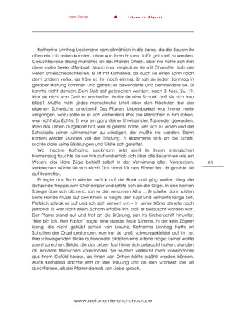 Iden Tietze ▲ T r ä u m e a m A b g r u n d
www.autonomie-und-chaos.de
85
Katharina Linnhog Ueckmann kam allmählich in die Jahre, da die Bauern ihr
offen ein Lob reden konnten, ohne von ihren Frauen dafür getadelt zu werden.
Gerüchteweise drang manches an des Pfarrers Ohren, aber nie hatte sich ihm
diese stolze Seele offenbart. Manchmal verglich er sie mit Charlotte, trotz der
vielen Unterschiedlichkeiten. Er litt mit Katharina, als auch sie einen Sohn nach
dem andern verlor, als träfe es ihn noch einmal. Er sah sie jeden Sonntag in
gerader Haltung kommen und gehen; er bewunderte und bemitleidete sie. Er
konnte nicht denken: Dein Stolz soll gebrochen werden, nach 3. Mos. 26, 19.
War sie nicht von Gott so erschaffen, hatte sie eine Schuld, daß sie sich treu
blieb? Mußte nicht jedes menschliche Urteil über den Nächsten bei der
eigenen Schwäche ansetzen? Des Pfarrers Unbeirrbarkeit war immer mehr
vergangen, wozu sollte er es sich verhehlen? Was die Menschen in ihm sahen,
war nicht das Echte. Er war ein ganz kleiner Unwissender, Tastender geworden.
Wen das Leben aufgeklärt hat, wer es gelernt hatte, um sich zu sehen und die
Schicksale seiner Mitmenschen zu würdigen, der mußte irre werden. Dann
kamen wieder Stunden voll der Tröstung. Er klammerte sich an die Schrift,
suchte darin seine Erklärungen und fühlte sich gerettet.
Wo mochte Katharina Ueckmann jetzt sein? In ihrem energischen
Namenszug tauchte sie vor ihm auf und erhob sich über alle Bekannten wie ein
Wesen, das klare Züge behielt selbst in der Verwirrung aller. Verstecken,
verkriechen würde sie sich nicht! Das stand für den Pfarrer fest. Er glaubte sie
auf ihrem Hof.
Er legte das Buch wieder zurück auf die Bank und ging weiter; stieg die
ächzende Treppe zum Chor empor und setzte sich an die Orgel. In den kleinen
Spiegel über sich blickend, sah er den einsamen Altar … Er spielte, dann ruhten
seine Hände müde auf den Knien. Er neigte den Kopf und verharrte lange Zeit.
Plötzlich schrak er auf und sah sich verwirrt um – in seiner Nähe atmete noch
jemand! Er war nicht allein. Scham erfaßte ihn, daß er belauscht worden war.
Der Pfarrer stand auf und trat an die Brüstung, sah ins Kirchenschiff hinunter.
"Hier bin ich, Herr Pastor!" sagte eine dunkle, feste Stimme, in der kein Zögern
klang, die nicht getrübt schien von Unruhe. Katharina Linnhog hatte im
Schatten der Orgel gestanden, nun trat sie groß, schwarzgekleidet auf ihn zu.
Ihre schweigenden Blicke aufeinander bildeten eine offene Frage; keiner wollte
zuerst sprechen. Beide, die das Leben fast hinter sich gebracht hatten, standen
als einsame Menschen voreinander. Sie wußten vielleicht mehr voneinander
aus ihrem Gefühl heraus, als ihnen von Dritten hätte erzählt werden können.
Auch Katharina dachte jetzt an ihre Trauung und an den Schmerz, der sie
durchfahren, als der Pfarrer damals von Liebe sprach.
 