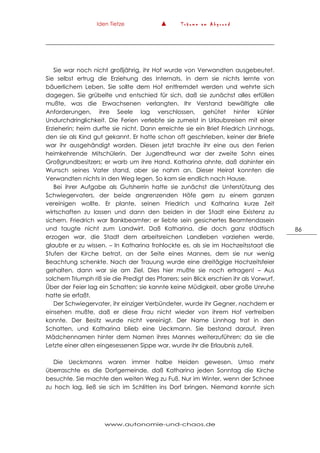 Iden Tietze ▲ T r ä u m e a m A b g r u n d
www.autonomie-und-chaos.de
86
Sie war noch nicht großjährig, ihr Hof wurde von Verwandten ausgebeutet.
Sie selbst ertrug die Erziehung des Internats, in dem sie nichts lernte von
bäuerlichem Leben. Sie sollte dem Hof entfremdet werden und wehrte sich
dagegen. Sie grübelte und entschied für sich, daß sie zunächst alles erfüllen
mußte, was die Erwachsenen verlangten. Ihr Verstand bewältigte alle
Anforderungen, ihre Seele lag verschlossen, gehütet hinter kühler
Undurchdringlichkeit. Die Ferien verlebte sie zumeist in Urlaubsreisen mit einer
Erzieherin; heim durfte sie nicht. Dann erreichte sie ein Brief Friedrich Linnhogs,
den sie als Kind gut gekannt. Er hatte schon oft geschrieben, keiner der Briefe
war ihr ausgehändigt worden. Diesen jetzt brachte ihr eine aus den Ferien
heimkehrende Mitschülerin. Der Jugendfreund war der zweite Sohn eines
Großgrundbesitzers; er warb um ihre Hand. Katharina ahnte, daß dahinter ein
Wunsch seines Vater stand, aber sie nahm an. Dieser Heirat konnten die
Verwandten nichts in den Weg legen. So kam sie endlich nach Hause.
Bei ihrer Aufgabe als Gutsherrin hatte sie zunächst die Unterstützung des
Schwiegervaters, der beide angrenzenden Höfe gern zu einem ganzen
vereinigen wollte. Er plante, seinen Friedrich und Katharina kurze Zeit
wirtschaften zu lassen und dann den beiden in der Stadt eine Existenz zu
sichern. Friedrich war Bankbeamter; er liebte sein gesichertes Beamtendasein
und taugte nicht zum Landwirt. Daß Katharina, die doch ganz städtisch
erzogen war, die Stadt dem arbeitsreichen Landleben vorziehen werde,
glaubte er zu wissen. – In Katharina frohlockte es, als sie im Hochzeitsstaat die
Stufen der Kirche betrat, an der Seite eines Mannes, dem sie nur wenig
Beachtung schenkte. Nach der Trauung wurde eine dreitägige Hochzeitsfeier
gehalten, dann war sie am Ziel. Dies hier mußte sie noch ertragen! – Aus
solchem Triumph riß sie die Predigt des Pfarrers; sein Blick erschien ihr als Vorwurf.
Über der Feier lag ein Schatten; sie kannte keine Müdigkeit, aber große Unruhe
hatte sie erfaßt.
Der Schwiegervater, ihr einziger Verbündeter, wurde ihr Gegner, nachdem er
einsehen mußte, daß er diese Frau nicht wieder von ihrem Hof vertreiben
konnte. Der Besitz wurde nicht vereinigt. Der Name Linnhog trat in den
Schatten, und Katharina blieb eine Ueckmann. Sie bestand darauf, ihren
Mädchennamen hinter dem Namen ihres Mannes weiterzuführen; da sie die
Letzte einer alten eingesessenen Sippe war, wurde ihr die Erlaubnis zuteil.
Die Ueckmanns waren immer halbe Heiden gewesen. Umso mehr
überraschte es die Dorfgemeinde, daß Katharina jeden Sonntag die Kirche
besuchte. Sie machte den weiten Weg zu Fuß. Nur im Winter, wenn der Schnee
zu hoch lag, ließ sie sich im Schlitten ins Dorf bringen. Niemand konnte sich
 