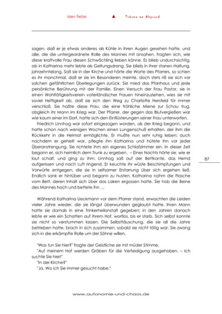 Iden Tietze ▲ T r ä u m e a m A b g r u n d
www.autonomie-und-chaos.de
87
sagen, daß er je etwas anderes als Kühle in ihren Augen gesehen hatte, und
alle, die die untergeordnete Rolle des Mannes mit ansahen, fragten sich, wie
diese kraftvolle Frau diesen Schwächling lieben könne. Es blieb undurchsichtig,
ob in Katharina mehr lebte als Geltungsdrang. Sie blieb in ihrer starren Haltung,
jahrzehntelang. Saß sie in der Kirche und hörte die Worte des Pfarrers, so schien
es ihr manchmal, daß er sie im Besonderen meinte, doch stets riß sie sich vor
solchen gefährlichen Überlegungen zurück. Sie mied das Pfarrhaus und jede
persönliche Berührung mit der Familie. Einen Versuch der Frau Pastor, sie in
einen Wohltätigkeitsverein vaterländischer Frauen hineinzuziehen, wies sie mit
soviel Heftigkeit ab, daß sie sich den Weg zu Charlotte Hersfeld für immer
verschloß. Sie haßte diese Frau, die eine fröhliche Miene zur Schau trug,
obgleich ihr Mann im Krieg war. Der Pfarrer, der gegen das Blutvergießen war
wie kaum einer im Dorf, hatte sich den Einflüsterungen seiner Frau unterworfen.
Friedrich Linnhog war sofort eingezogen worden, als der Krieg begann, und
hatte schon nach wenigen Wochen einen Lungenschuß erhalten, der ihm die
Rückkehr in die Heimat ermöglichte. Er mußte nun sehr ruhig leben; auch
nachdem er geheilt war, pflegte ihn Katharina und hütete ihn vor jeder
Überanstrengung. Sie richtete ihm ein eigenes Schlafzimmer ein. In dieser Zeit
begann er, sich heimlich dem Trunk zu ergeben. – Eines Nachts hörte sie, wie er
laut schalt, und ging zu ihm. Linnhog saß auf der Bettkante, das Hemd
aufgerissen und nach Luft ringend. Er keuchte ihr wüste Beschimpfungen und
Vorwürfe entgegen, die sie in seltsamer Erstarrung über sich ergehen ließ.
Endlich sank er hintüber und begann zu husten. Katharina nahm die Flasche
vom Bett, deren Inhalt sich über das Laken ergossen hatte. Sie hob die Beine
des Mannes hoch und bettete ihn …
Während Katharina Ueckmann vor dem Pfarrer stand, erwachten die Leiden
vieler Jahre wieder, die sie längst überwunden geglaubt hatte. Ihren Mann
hatte sie damals in eine Trinkerheilanstalt gegeben; in den Jahren danach
lebte er wie ein Schatten auf ihrem Hof, wortlos, bis er starb. Sich selbst konnte
sie nicht so verstummen lassen. Die Selbsttäuschung, die sie all die Jahre
betrieben hatte, brach in sich zusammen, sobald sie nicht tätig war. Sie zwang
sich in die erkämpfte Rolle um der Söhne willen.
"Was tun Sie hier?" fragte der Geistliche sie mit müder Stimme.
"Auf meinem Hof werden Gräben für die Verteidigung ausgehoben. – Ich
suchte Sie hier!"
"In der Kirche?"
"Ja. Wo ich Sie immer gesucht habe."
 