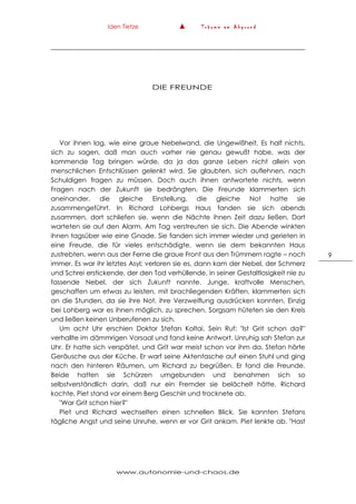 Iden Tietze ▲ T r ä u m e a m A b g r u n d
www.autonomie-und-chaos.de
9
DIE FREUNDE
Vor ihnen lag, wie eine graue Nebelwand, die Ungewißheit. Es half nichts,
sich zu sagen, daß man auch vorher nie genau gewußt habe, was der
kommende Tag bringen würde, da ja das ganze Leben nicht allein von
menschlichen Entschlüssen gelenkt wird. Sie glaubten, sich auflehnen, nach
Schuldigen fragen zu müssen. Doch auch ihnen antwortete nichts, wenn
Fragen nach der Zukunft sie bedrängten. Die Freunde klammerten sich
aneinander, die gleiche Einstellung, die gleiche Not hatte sie
zusammengeführt. In Richard Lohbergs Haus fanden sie sich abends
zusammen, dort schliefen sie, wenn die Nächte ihnen Zeit dazu ließen. Dort
warteten sie auf den Alarm. Am Tag verstreuten sie sich. Die Abende winkten
ihnen tagsüber wie eine Gnade. Sie fanden sich immer wieder und gerieten in
eine Freude, die für vieles entschädigte, wenn sie dem bekannten Haus
zustrebten, wenn aus der Ferne die graue Front aus den Trümmern ragte – noch
immer. Es war ihr letztes Asyl; verloren sie es, dann kam der Nebel, der Schmerz
und Schrei erstickende, der den Tod verhüllende, in seiner Gestaltlosigkeit nie zu
fassende Nebel, der sich Zukunft nannte. Junge, kraftvolle Menschen,
geschaffen um etwas zu leisten, mit brachliegenden Kräften, klammerten sich
an die Stunden, da sie ihre Not, ihre Verzweiflung ausdrücken konnten. Einzig
bei Lohberg war es ihnen möglich, zu sprechen. Sorgsam hüteten sie den Kreis
und ließen keinen Unberufenen zu sich.
Um acht Uhr erschien Doktor Stefan Koltai. Sein Ruf: "Ist Grit schon da?"
verhallte im dämmrigen Vorsaal und fand keine Antwort. Unruhig sah Stefan zur
Uhr. Er hatte sich verspätet, und Grit war meist schon vor ihm da. Stefan hörte
Geräusche aus der Küche. Er warf seine Aktentasche auf einen Stuhl und ging
nach den hinteren Räumen, um Richard zu begrüßen. Er fand die Freunde.
Beide hatten sie Schürzen umgebunden und benahmen sich so
selbstverständlich darin, daß nur ein Fremder sie belächelt hätte. Richard
kochte, Piet stand vor einem Berg Geschirr und trocknete ab.
"War Grit schon hier?"
Piet und Richard wechselten einen schnellen Blick. Sie kannten Stefans
tägliche Angst und seine Unruhe, wenn er vor Grit ankam. Piet lenkte ab. "Hast
 