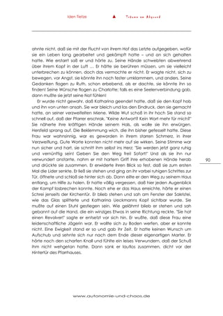 Iden Tietze ▲ T r ä u m e a m A b g r u n d
www.autonomie-und-chaos.de
90
ahnte nicht, daß sie mit der Flucht von ihrem Hof das Letzte aufgegeben, wofür
sie ein Leben lang gearbeitet und gekämpft hatte – und an sich gehalten
hatte. Wie erstarrt saß er und hörte zu. Seine Hände schwebten abwehrend
über ihrem Kopf in der Luft … Er hätte sie berühren müssen, um sie vielleicht
unterbrechen zu können, doch das vermochte er nicht. Er wagte nicht, sich zu
bewegen, vor Angst, sie könnte ihn noch fester umklammern, und anders. Seine
Gedanken flogen zu Ruth, schon erbebend, als er dachte, sie könnte ihn so
finden! Seine Wünsche flogen zu Charlotte; falls es eine Seelenverbindung gab,
dann mußte sie jetzt seine Not fühlen!
Er wurde nicht gewahr, daß Katharina geendet hatte, daß sie den Kopf hob
und ihn von unten ansah. Sie war bleich und las den Eindruck, den sie gemacht
hatte, an seiner verzweifelten Miene. Wilde Wut schoß in ihr hoch Sie stand so
schnell auf, daß der Pfarrer erschrak. "Keine Antwort? Kein Wort mehr für mich?"
Sie näherte ihre kräftigen Hände seinem Hals, als wolle sie ihn erwürgen.
Hersfeld sprang auf. Die Beklemmung wich, die ihn bisher gefesselt hatte. Diese
Frau war wahnsinnig, war es geworden in ihrem starren Schmerz, in ihrer
Verzweiflung. Gute Worte konnten nicht mehr auf sie wirken. Seine Stimme war
nun sicher und hart, sie schnitt ihm selbst ins Herz: "Sie werden jetzt ganz ruhig
und vernünftig sein! Geben Sie den Weg frei! Sofort!" Und als sie ihn nur
verwundert anstarrte, nahm er mit hartem Griff ihre erhobenen Hände herab
und drückte sie zusammen. Er erwiderte ihren Blick so fest, daß sie zum ersten
Mal die Lider senkte. Er ließ sie stehen und ging an ihr vorbei ruhigen Schrittes zur
Tür, öffnete und schloß sie hinter sich ab. Dann eilte er den Weg zu seinem Haus
entlang, um Hilfe zu holen. Er hatte völlig vergessen, daß hier jeden Augenblick
der Kampf losbrechen konnte. Noch ehe er das Haus erreichte, hörte er einen
Schrei jenseits der Kirchentür. Er blieb stehen und sah am Fenster der Sakristei,
wie das Glas splitterte und Katharina Ueckmanns Kopf sichtbar wurde. Sie
mußte auf einen Stuhl gestiegen sein. Wie gelähmt blieb er stehen und sah
gebannt auf die Hand, die ein winziges Etwas in seine Richtung reckte. "Sie hat
einen Revolver!" sagte er entsetzt vor sich hin. Er wußte, daß diese Frau eine
leidenschaftliche Jägerin war. Er wollte sich zu Boden werfen, aber er konnte
nicht. Eine Ewigkeit stand er so und gab ihr Zeit. Er hatte keinen Wunsch um
Aufschub und sehnte sich nur nach dem Ende dieser eigenartigen Marter. Er
hörte noch den scharfen Knall und fühlte ein leises Verwundern, daß der Schuß
ihm nicht wehgetan hatte. Dann sank er lautlos zusammen, dicht vor der
Hintertür des Pfarrhauses.
 