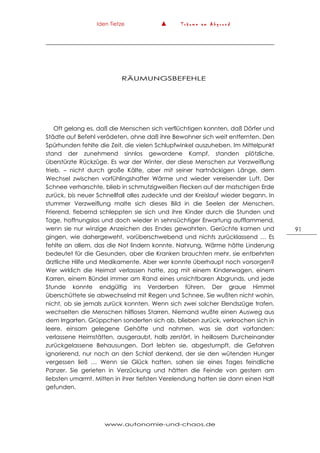 Iden Tietze ▲ T r ä u m e a m A b g r u n d
www.autonomie-und-chaos.de
91
RÄUMUNGSBEFEHLE
Oft gelang es, daß die Menschen sich verflüchtigen konnten, daß Dörfer und
Städte auf Befehl verödeten, ohne daß ihre Bewohner sich weit entfernten. Den
Spürhunden fehlte die Zeit, die vielen Schlupfwinkel auszuheben. Im Mittelpunkt
stand der zunehmend sinnlos gewordene Kampf, standen plötzliche,
überstürzte Rückzüge. Es war der Winter, der diese Menschen zur Verzweiflung
trieb, – nicht durch große Kälte, aber mit seiner hartnäckigen Länge, dem
Wechsel zwischen vorfühlingshafter Wärme und wieder vereisender Luft. Der
Schnee verharschte, blieb in schmutzigweißen Flecken auf der matschigen Erde
zurück, bis neuer Schnellfall alles zudeckte und der Kreislauf wieder begann. In
stummer Verzweiflung malte sich dieses Bild in die Seelen der Menschen.
Frierend, fiebernd schleppten sie sich und ihre Kinder durch die Stunden und
Tage, hoffnungslos und doch wieder in sehnsüchtiger Erwartung aufflammend,
wenn sie nur winzige Anzeichen des Endes gewahrten. Gerüchte kamen und
gingen, wie dahergeweht, vorüberschwebend und nichts zurücklassend … Es
fehlte an allem, das die Not lindern konnte. Nahrung, Wärme hätte Linderung
bedeutet für die Gesunden, aber die Kranken brauchten mehr, sie entbehrten
ärztliche Hilfe und Medikamente. Aber wer konnte überhaupt noch vorsorgen?
Wer wirklich die Heimat verlassen hatte, zog mit einem Kinderwagen, einem
Karren, einem Bündel immer am Rand eines unsichtbaren Abgrunds, und jede
Stunde konnte endgültig ins Verderben führen. Der graue Himmel
überschüttete sie abwechselnd mit Regen und Schnee. Sie wußten nicht wohin,
nicht, ob sie jemals zurück konnten. Wenn sich zwei solcher Elendszüge trafen,
wechselten die Menschen hilfloses Starren. Niemand wußte einen Ausweg aus
dem Irrgarten. Grüppchen sonderten sich ab, blieben zurück, verkrochen sich in
leere, einsam gelegene Gehöfte und nahmen, was sie dort vorfanden:
verlassene Heimstätten, ausgeraubt, halb zerstört, in heillosem Durcheinander
zurückgelassene Behausungen. Dort lebten sie, abgestumpft, die Gefahren
ignorierend, nur noch an den Schlaf denkend, der sie den wütenden Hunger
vergessen ließ … Wenn sie Glück hatten, sahen sie eines Tages feindliche
Panzer. Sie gerieten in Verzückung und hätten die Feinde von gestern am
liebsten umarmt. Mitten in ihrer tiefsten Verelendung hatten sie dann einen Halt
gefunden.
 