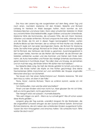 Iden Tietze ▲ T r ä u m e a m A b g r u n d
www.autonomie-und-chaos.de
92
Das Haus der Larsens lag wie ausgestorben auf dem Berg, einen Tag und
noch einen, nachdem Marianne mit den Kindern, Babette und Richard
Lohberg ihr Versteck im Wald bezogen hatten. Noch konnten sie sich
hinüberschleichen und etwas holen. Dann aber schwärmten Soldaten im Wald
aus und errichteten Stacheldrahtwälle, zogen Gräben und bauten Unterstände.
Marianne hörte die Kommandos, die schweren Tritte, die sich ihrem Versteck
näherten und wieder entfernten. Richard umspannte ihre kalte, zitternde Hand,
und die Kinder, die ihn erst in diesen Tagen kennengelernt hatten, warfen
änstliche Blicke auf den Fremden, der so vertraut mit ihrer Mutter war. Kindliche
Eifersucht regte sich bei jeder beruhigenden Geste, die Richard für Marianne
hatte. Sie hatte ihnen gesagt, Richard sei ihr Onkel. Aber es war keine günstige
Zeit für Richard, das Vertrauen der Kinder zu gewinnen. Zusammengedrückt in
dem engen Verlies, trennten sie die Weiten der Fremdheit. Als die Stimmen der
Soldaten zahlreicher wurden und das Kommen und Gehen kein Ende mehr
nahm, als Autos heranrollten und Panzer das niedrige Unterholz durchbrachen,
geriet Marianne in furchtbare Angst: "Sie rollen über uns hinweg, sie zermalmen
uns! Ich muß hier weg, die Kinder retten! Wir dürfen hier nicht bleiben."
Nur Babette blieb ruhig. Sie hielt die Hände gefaltet im Schoß und schien zu
beten. Die Kinder hatten die Köpfe an ihre Hüften geschmiegt. Eine kleine
Taschenlampe blitzte manchmal auf und vermittelte der Gruppe angstvoller
Menschen eine Spur von Sicherheit.
"Sie bauen sich hier einen Gefechtsstand aus", flüsterte Marianne. "Wir sind
dem Haus zu nahe, wir sitzen in der Falle."
"Ruhe, Ruhe", mahnte Richard. "Wenn es schlimm kommt, werde ich mit
ihnen reden."
"Um Gotteswillen, man wird Sie sofort erschießen!"
"Ihnen und den Kindern wird man nichts tun. Aber glauben Sie mir: ich fühle,
daß uns nichts geschieht, nichts geschehen kann!"
"Der Herrgott wird's net zulassen", murmelte Babette.
"Wie weit mögen sie sein? – Wenn es nur schnell geht!" Wie oft schon waren
diese Worte gefallen …
Langsam ging der Tag zuende, unendlich langsam für die Wartenden, die
die Ungewißheit schwerer ertrugen als den Zustand offener Gefahr. Einmal bat
Richard Marianne, die sich neben den schlafenden Kindern ausgestreckt hatte:
"Lassen Sie mich hinausgehen und Umschau halten." Sie schreckte hoch: "Bitte
warten Sie doch noch!"
 