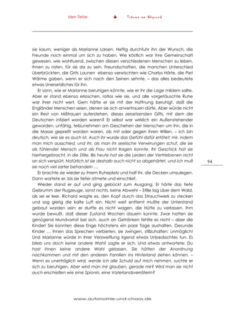 Iden Tietze ▲ T r ä u m e a m A b g r u n d
www.autonomie-und-chaos.de
94
sie kaum, weniger als Marianne Larsen. Heftig durchfuhr ihn der Wunsch, die
Freunde noch einmal um sich zu haben. Wie köstlich war ihre Gemeinschaft
gewesen, wie wohltuend, zwischen diesen verschiedenen Menschen zu leben,
ihnen zu raten, für sie da zu sein. Freundschaften, die manchen Unterschied
überbrückten, die Grits Launen ebenso verwischten wie Charlys Härte, die Piet
Wärme gaben, wenn er sich nach den Seinen sehnte, – das alles bedeutete
etwas Unersetzliches für ihn.
Er sann, wie er Marianne beruhigen könnte, wie er ihr die Lage mildern sollte.
Aber er stand ebenso erloschen, ratlos wie sie, und alle vorgetäuschte Ruhe
war ihrer nicht wert. Gern hätte er sie mit der Hoffnung beruhigt, daß die
Engländer Menschen seien, denen sie sich anvertrauen dürfe. Aber würde nicht
ein Rest von Mißtrauen auferstehen, dieses zersetzenden Gifts, mit dem die
Deutschen infiziert worden waren? Er selbst war wirklich ein Außenstehender
geworden, unfähig, teilzunehmen am Geschehen der Menschen um ihn, die in
die Masse gepreßt worden waren, ob mit oder gegen ihren Willen. – Ich bin
deutsch, wie sie es auch ist. Auch ihr wurde das Gefühl dafür ertötet; mir, indem
man mich ausschied, und ihr, als man ihr seelische Verwirrungen schuf, die sie
als fühlender Mensch und als Frau nicht tragen konnte. Ihr Geschick hat sie
hierhergebracht, in die Stille. Bis heute hat sie die Leiden der Vertriebenen nicht
an sich verspürt. Natürlich ist sie deshalb auch nicht so abgehärtet, und ich muß
sie noch viel zarter behandeln …
Er brachte sie wieder zu ihrem Ruheplatz und half ihr, die Decken umzulegen.
Dann wartete er, bis sie tiefer atmete und einschlief.
Wieder stand er auf und ging gebückt zum Ausgang. Er hörte das tiefe
Gebrumm der Flugzeuge, sonst nichts, keine Abwehr – Stille lag über dem Wald,
als sei er leer. Richard wagte es, den Kopf durch das Strauchwerk zu stecken
und sog gierig die kalte Luft ein. Nicht weit entfernt mußte der Unterstand
gebaut worden sein; er durfte es nicht wagen, die Hütte zu verlassen. Ihm
wurde bewußt, daß dieser Zustand Wochen dauern konnte. Zwar hatten sie
genügend Mundvorrat bei sich, auch an Getränken fehlte es nicht – aber die
Kinder! Sie konnten diese Enge höchstens ein paar Tage aushalten. Gesunde
Kinder … ihnen das Sprechen verbieten, sie zwingen, stillzuhalten: unmöglich!
Und Marianne würde in ihrer Verzweiflung irgend etwas Unbedachtes tun. Es
blieb uns doch keine andere Wahl! sagte er sich. Und etwas antwortete: Du
hast ihnen keine andere Wahl gelassen. Sie hätten der Anordnung
nachkommen und mit den anderen Familien ins Hinterland ziehen können. –
Wenn es unerträglich wird, werde ich alle Schuld auf mich nehmen, suchte er
sich zu beruhigen. Aber wird man mir glauben, gerade mir? Wird man sie nicht
auch erschießen wie eine Spionin, eine Vaterlandsverräterin?
 