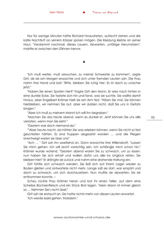Iden Tietze ▲ T r ä u m e a m A b g r u n d
www.autonomie-und-chaos.de
95
Nur für wenige Minuten hätte Richard hinaustreten, aufrecht stehen und die
kalte Nachtluft an seinem Körper spüren mögen. Die Kleidung klebte an seiner
Haut. "Verdammt nochmal, dieses Lauern, Abwarten, untätige Herumsitzen",
mahlte er zwischen den Zähnen hervor.
▲
"Ich muß weiter, muß versuchen, zu meiner Schwester zu kommen", sagte
Grit, als sie am Morgen erwachte und sich unter fremden Leuten sah. Die Frau
nahm ihre Hand und bat: "Bitte, bleiben Sie ruhig hier. Es ist doch zu unsicher
jetzt."
"Haben Sie einen Spaten hier?" fragte Grit den Mann. Er wies nach hinten in
eine dunkle Ecke. Sie tastete sich hin und fand, was sie suchte. Sie wollte damit
hinaus, aber Engelbert Krämer hielt sie am Arm fest. "Hören Sie mal, Sie können
hierbleiben, wir nehmen Sie auf, aber wir dulden nicht, daß Sie uns in Gefahr
bingen."
"Aber ich muß zu meinem Mann! Ich will ihn begraben."
"Machen Sie das heute abend, wenn es dunkel ist. Jetzt können Sie uns alle
verraten, wenn man Sie sieht."
"Gestern war doch niemand da."
""Aber heute nacht, da hätten Sie was erleben können, wenn Sie nicht so fest
geschlafen hätten. Es sind Truppen abgesetzt worden … und die Flieger!
Unentwegt waren sie über uns!"
"Ach … " Grit sah ihn zweifelnd an. Dann erwachte ihre Willenskraft. "Lassen
Sie mich gehen. Ich will recht vorsichtig sein. Ich schlängle mich schon hin."
Krämer wurde wütend. "Gestern abend waren Sie zu schwach, um zu essen,
nun haben Sie sich erholt und wollen dafür uns alle ins Unglück reiten. Sie
bleiben hier!" Er drängte sie zurück und nahm eine drohende Haltung ein.
Grit fühlte sich schwach werden. Sie ließ sich auf ihrem Lager wieder zu
Boden gleiten und antwortete nicht mehr. Lange saß sie dort, war empört und
doch zu schwach, um sich durchzusetzen. Nun mußte sie abwarten, bis sie
entkommen konnte. –
Scheu rückte Frau Krämer heran und bot ihr einen Teller, auf dem eine
Scheibe Büchsenfleisch und ein Stück Brot lagen. "Mein Mann ist immer gleich
so … Nehmen Sie's nicht übel."
Grit sah sie erstaunt an. Sie hatte nichts mehr von diesen Leuten erwartet.
"Ich werde bald gehen, trotzdem."
 