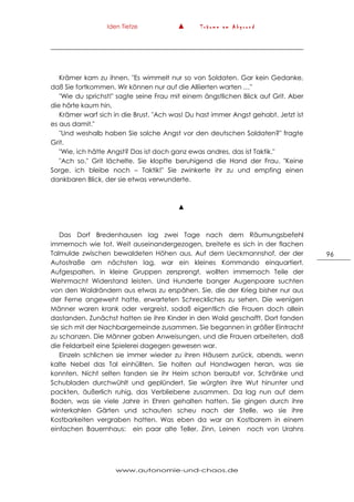 Iden Tietze ▲ T r ä u m e a m A b g r u n d
www.autonomie-und-chaos.de
96
Krämer kam zu ihnen. "Es wimmelt nur so von Soldaten. Gar kein Gedanke,
daß Sie fortkommen. Wir können nur auf die Alliierten warten …"
"Wie du sprichst!" sagte seine Frau mit einem ängstlichen Blick auf Grit. Aber
die hörte kaum hin.
Krämer warf sich in die Brust. "Ach was! Du hast immer Angst gehabt. Jetzt ist
es aus damit."
"Und weshalb haben Sie solche Angst vor den deutschen Soldaten?" fragte
Grit.
"Wie, ich hätte Angst? Das ist doch ganz ewas andres, das ist Taktik."
"Ach so." Grit lächelte. Sie klopfte beruhigend die Hand der Frau. "Keine
Sorge, ich bleibe noch – Taktik!" Sie zwinkerte ihr zu und empfing einen
dankbaren Blick, der sie etwas verwunderte.
▲
Das Dorf Bredenhausen lag zwei Tage nach dem Räumungsbefehl
immernoch wie tot. Weit auseinandergezogen, breitete es sich in der flachen
Talmulde zwischen bewaldeten Höhen aus. Auf dem Ueckmannshof, der der
Autostraße am nächsten lag, war ein kleines Kommando einquartiert.
Aufgespalten, in kleine Gruppen zersprengt, wollten immernoch Teile der
Wehrmacht Widerstand leisten. Und Hunderte banger Augenpaare suchten
von den Waldrändern aus etwas zu erspähen. Sie, die der Krieg bisher nur aus
der Ferne angeweht hatte, erwarteten Schreckliches zu sehen. Die wenigen
Männer waren krank oder vergreist, sodaß eigentlich die Frauen doch allein
dastanden. Zunächst hatten sie ihre Kinder in den Wald geschafft. Dort fanden
sie sich mit der Nachbargemeinde zusammen. Sie begannen in größer Eintracht
zu schanzen. Die Männer gaben Anweisungen, und die Frauen arbeiteten, daß
die Feldarbeit eine Spielerei dagegen gewesen war.
Einzeln schlichen sie immer wieder zu ihren Häusern zurück, abends, wenn
kalte Nebel das Tal einhüllten. Sie holten auf Handwagen heran, was sie
konnten. Nicht selten fanden sie ihr Heim schon beraubt vor, Schränke und
Schubladen durchwühlt und geplündert. Sie würgten ihre Wut hinunter und
packten, äußerlich ruhig, das Verbliebene zusammen. Da lag nun auf dem
Boden, was sie viele Jahre in Ehren gehalten hatten. Sie gingen durch ihre
winterkahlen Gärten und schauten scheu nach der Stelle, wo sie ihre
Kostbarkeiten vergraben hatten. Was eben da war an Kostbarem in einem
einfachen Bauernhaus: ein paar alte Teller, Zinn, Leinen noch von Urahns
 