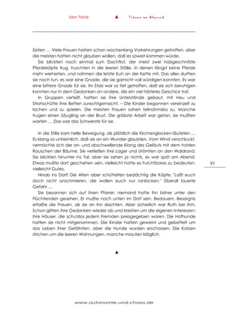 Iden Tietze ▲ T r ä u m e a m A b g r u n d
www.autonomie-und-chaos.de
97
Zeiten … Viele Frauen hatten schon wochenlang Vorkehrungen getroffen, aber
die meisten hatten nicht glauben wollen, daß es soweit kommen würde.
Sie blickten noch einmal zum Dachfirst, der meist zwei holzgeschnitzte
Pferdeköpfe trug, huschten in die leeren Ställe, in denen längst keine Pferde
mehr wieherten, und nahmen die letzte Kuh an der Kette mit. Das alles durften
sie noch tun, es war eine Gnade, die sie garnicht voll würdigen konnten. Es war
eine bittere Gnade für sie. Ihr Stolz war so tief getroffen, daß sie sich beruhigen
konnten nur in dem Gedanken an andere, die ein viel härteres Geschick traf.
In Gruppen verteilt, hatten sie ihre Unterstände gebaut, mit Heu und
Strohschütte ihre Betten zurechtgemacht. – Die Kinder begannen vereinzelt zu
lachen und zu spielen. Die meisten Frauen sahen teilnahmslos zu. Manche
trugen einen Säugling an der Brust. Die gröbste Arbeit war getan, sie mußten
warten … Das war das Schwerste für sie.
In die Stille kam helle Bewegung, als plötzlich die Kirchenglocken läuteten …
Es klang so unheimlich, daß sie an ein Wunder glaubten. Vom Wind verschluckt,
vermischte sich der an- und abschwellende Klang des Geläuts mit dem hohlen
Rauschen der Bäume. Sie verließen ihre Lager und strömten an den Waldrand.
Sie blickten hinunter ins Tal, aber sie sahen ja nichts, es war spät am Abend.
Etwas mußte dort geschehen sein, vielleicht hatte es Furchtbares zu bedeuten,
vielleicht Gutes.
Hinab ins Dorf! Die Alten aber schüttelten bedächtig die Köpfe: "Laßt euch
doch nicht anschmieren, die wollen euch nur ranlocken." Überall lauerte
Gefahr …
Sie besannen sich auf ihren Pfarrer; niemand hatte ihn bisher unter den
Flüchtenden gesehen. Er mußte noch unten im Dorf sein. Bedauern, Besorgnis
erfaßte die Frauen, als sie an ihn dachten. Aber sicherlich war Ruth bei ihm.
Schon glitten ihre Gedanken wieder ab und kreisten um die eigenen Interessen:
ihre Häuser, die schutzlos jedem Fremden preisgegeben waren. Die Hofhunde
hatten sie nicht mitgenommen. Die Kinder hatten geweint und gebettelt um
das Leben ihrer Gefährten, aber die Hunde wurden erschossen. Die Katzen
strichen um die leeren Wohnungen, manche miauten kläglich.
▲
 