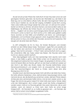 Iden Tietze ▲ T r ä u m e a m A b g r u n d
www.autonomie-und-chaos.de
98
Als der Schuß auf den Pfarrer fiel, hatte Ruth mit den Freunden schon ein weit
günstigeres Versteck gefunden. Sie räumte den Weinkeller aus, der tiefer in der
Erde lag und nur eine kleine Luftluke hatte. Bei dem Herumgemore3 hörten sie
nichts; kaum merkten sie, wie die Zeit verging. Schließlich wurde Ruth unruhig.
"Mein vater müßte doch längst wieder hier unten sein. Ich will nach ihm sehen."
Sie lief von Zimmer zu Zimmer, rief seinen Namen und stand endlich ratlos an der
Kellertreppe. Sie öffnete die hintere Haustür und schaute den Weg hinab zur
Kirche … Sogleich sah sie seine zusammengesunkene Gestalt, glaubte an eine
Ohnmacht, schrie nur leicht auf. Ruth rannte zu ihm, faßte seine gelblich-weiße
Hand, erschrak vor ihrer Kälte und Schlaffheit und stand, von wahnsinnigem
Herzklopfen und furchtbarer Angst gepackt, einen Augenblick hilflos da. Dann
lief sie zurück ins Haus und winkte den Freunden; sie konnte nicht sprechen. Piet
beugte sich als erster über den Pfarrer …
Zu dritt schleppten sie ihn ins Haus. Sie fanden Blutspuren und standen
entsetzt vor dem Rätsel dieses Todes. "Erschossen", sagte Piet und wandte sich
ab. Sie hatten den Leichnam ins Studierzimmer getragen und auf den Divan
gelegt. "Man hat ihn ermordet –– ? Wer?" Mehr vermochte Ruth nicht zu sagen.
Die unheimliche Stille des Todes verbot das Reden. Die Freunde sahen sich
stumm an, ebenso verstört wie Ruth.
Tiefe Glechgültigkeit hatte sich ihrer bemächtigt. Ruth dachte nicht mehr
daran, in den Keller zu gehen. Alles Fühlen schien von ihr genommen zu sein.
Wie abgehackt zerbrachen ihre inneren Fragen. Sie ging leise im Zimmer umher,
stand mit leerem Blick am Fenster, griff sich an den Kopf und ließ sich wieder auf
den Stuhl in der Nähe des Divans nieder. Die Freunde befürchteten einen
Nervenzusammenbruch und wagten nicht, sie anzusprechen. Immer wieder
hob Piet beschwichtigend die Hand zu Charly, wenn dieser eine jähe
Bewegung zu Ruth hin tat.
Draußen brach die Dämmerung herein; Ruth saß still an der Seite ihres Vaters.
Sie hatte seltsame Gedanken, etwa, daß sie keinen Sarg besorgen könne, daß
niemand da sei, der die Bestattung vornehmen würde, daß kein Pfarrer diesem
Amtsbruder eine Leichenrede halten könne. Und sie kam wieder zurück zu der
Frage: Wer könnte das getan haben? Ihr Vater hatte doch keine Feinde. Selbst
unter den Gefangenen, die in einem Lager unweit des Dorfes untergebracht
worden waren, hatte er nur Freunde gehabt. Das waren Menschen, die es wohl
merkten, wenn ein Mensch zu ihnen kam. Man hatte sie schon lange
fortgeschafft. – Ein Fremder? Ja, so mußte es gewesen sein … ein Fremder, der
seinen Haß an einem Unschuldigen ausgelassen hatte.
3
Obwohl der sinn klar ist, konnte ich (im netz) keine quelle für diesen begriff finden.
 