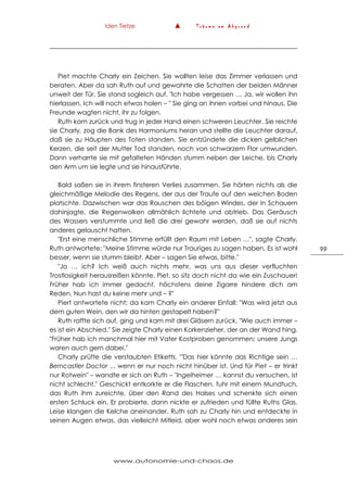 Iden Tietze ▲ T r ä u m e a m A b g r u n d
www.autonomie-und-chaos.de
99
Piet machte Charly ein Zeichen. Sie wollten leise das Zimmer verlassen und
beraten. Aber da sah Ruth auf und gewahrte die Schatten der beiden Männer
unweit der Tür. Sie stand sogleich auf. "Ich habe vergessen … Ja, wir wollen ihn
hierlassen. Ich will noch etwas holen – " Sie ging an ihnen vorbei und hinaus. Die
Freunde wagten nicht, ihr zu folgen.
Ruth kam zurück und trug in jeder Hand einen schweren Leuchter. Sie reichte
sie Charly, zog die Bank des Harmoniums heran und stellte die Leuchter darauf,
daß sie zu Häupten des Toten standen. Sie entzündete die dicken gelblichen
Kerzen, die seit der Mutter Tod standen, noch von schwarzem Flor umwunden.
Dann verharrte sie mit gefalteten Händen stumm neben der Leiche, bis Charly
den Arm um sie legte und sie hinausführte.
Bald saßen sie in ihrem finsteren Verlies zusammen. Sie hörten nichts als die
gleichmäßige Melodie des Regens, der aus der Traufe auf den weichen Boden
platschte. Dazwischen war das Rauschen des böigen Windes, der in Schauern
dahinjagte, die Regenwolken allmählich lichtete und abtrieb. Das Geräusch
des Wassers verstummte und ließ die drei gewahr werden, daß sie auf nichts
anderes gelauscht hatten.
"Erst eine menschliche Stimme erfüllt den Raum mit Leben …", sagte Charly.
Ruth antwortete: "Meine Stimme würde nur Trauriges zu sagen haben. Es ist wohl
besser, wenn sie stumm bleibt. Aber – sagen Sie etwas, bitte."
"Ja … ich? Ich weiß auch nichts mehr, was uns aus dieser verfluchten
Trostlosigkeit herausreißen könnte. Piet, so sitz doch nicht da wie ein Zuschauer!
Früher hab ich immer gedacht, höchstens deine Zigarre hindere dich am
Reden. Nun hast du keine mehr und – ?"
Piert antwortete nicht; da kam Charly ein anderer Einfall: "Was wird jetzt aus
dem guten Wein, den wir da hinten gestapelt haben?"
Ruth raffte sich auf, ging und kam mit drei Gläsern zurück. "Wie auch immer –
es ist ein Abschied." Sie zeigte Charly einen Korkenzieher, der an der Wand hing.
"Früher hab ich manchmal hier mit Vater Kostproben genommen; unsere Jungs
waren auch gern dabei."
Charly prüfte die verstaubten Etiketts. '"Das hier könnte das Richtige sein …
Berncastler Doctor ... wenn er nur noch nicht hinüber ist. Und für Piet – er trinkt
nur Rotwein" – wandte er sich an Ruth – "Ingelheimer … kannst du versuchen, ist
nicht schlecht." Geschickt entkorkte er die Flaschen, fuhr mit einem Mundtuch,
das Ruth ihm zureichte, über den Rand des Halses und schenkte sich einen
ersten Schluck ein. Er probierte, dann nickte er zufrieden und füllte Ruths Glas.
Leise klangen die Kelche aneinander. Ruth sah zu Charly hin und entdeckte in
seinen Augen etwas, das vielleicht Mitleid, aber wohl noch etwas anderes sein
 