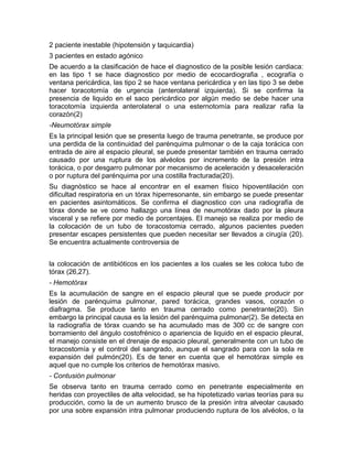 2 paciente inestable (hipotensión y taquicardia)
3 pacientes en estado agónico
De acuerdo a la clasificación de hace el diagnostico de la posible lesión cardiaca:
en las tipo 1 se hace diagnostico por medio de ecocardiografia , ecografía o
ventana pericárdica, las tipo 2 se hace ventana pericárdica y en las tipo 3 se debe
hacer toracotomía de urgencia (anterolateral izquierda). Si se confirma la
presencia de liquido en el saco pericárdico por algún medio se debe hacer una
toracotomía izquierda anterolateral o una esternotomía para realizar rafia la
corazón(2)
-Neumotórax simple
Es la principal lesión que se presenta luego de trauma penetrante, se produce por
una perdida de la continuidad del parénquima pulmonar o de la caja torácica con
entrada de aire al espacio pleural, se puede presentar también en trauma cerrado
causado por una ruptura de los alvéolos por incremento de la presión intra
torácica, o por desgarro pulmonar por mecanismo de aceleración y desaceleración
o por ruptura del parénquima por una costilla fracturada(20).
Su diagnòstico se hace al encontrar en el examen físico hipoventilación con
dificultad respiratoria en un tórax hiperresonante, sin embargo se puede presentar
en pacientes asintomáticos. Se confirma el diagnostico con una radiografía de
tórax donde se ve como hallazgo una línea de neumotórax dado por la pleura
visceral y se refiere por medio de porcentajes. El manejo se realiza por medio de
la colocación de un tubo de toracostomia cerrado, algunos pacientes pueden
presentar escapes persistentes que pueden necesitar ser llevados a cirugía (20).
Se encuentra actualmente controversia de
la colocación de antibióticos en los pacientes a los cuales se les coloca tubo de
tórax (26,27).
- Hemotórax
Es la acumulación de sangre en el espacio pleural que se puede producir por
lesión de parénquima pulmonar, pared torácica, grandes vasos, corazón o
diafragma. Se produce tanto en trauma cerrado como penetrante(20). Sin
embargo la principal causa es la lesión del parénquima pulmonar(2). Se detecta en
la radiografía de tórax cuando se ha acumulado mas de 300 cc de sangre con
borramiento del ángulo costofrénico o apariencia de liquido en el espacio pleural,
el manejo consiste en el drenaje de espacio pleural, generalmente con un tubo de
toracostomía y el control del sangrado, aunque el sangrado para con la sola re
expansión del pulmón(20). Es de tener en cuenta que el hemotórax simple es
aquel que no cumple los criterios de hemotórax masivo.
- Contusión pulmonar
Se observa tanto en trauma cerrado como en penetrante especialmente en
heridas con proyectiles de alta velocidad, se ha hipotetizado varias teorías para su
producción, como la de un aumento brusco de la presión intra alveolar causado
por una sobre expansión intra pulmonar produciendo ruptura de los alvéolos, o la
 