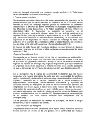 estenosis traqueal o bronquial que requieren manejo quirúrgico(19). Toda lesión
de vía aérea debe hacerse reparo quirúrgico.
- Trauma cerrado cardiaco
Se denomina contusión miocárdica a la lesión secundaria a la trasmisión de la
presión causada por un trauma cerrado, su incidencia es del 10% en el trauma
cerrado de tórax sin embargo algunos grupos no establecen su verdadera
incidencia por la dificultad de definir claramente sus hallazgos fisiopatológicos en
los diferentes medios diagnósticos y no haber establecido el mejor método de
diagnóstico(18,24). El diagnostico se sospecha al encontrar en el
electrocardiograma taquicardia sinusal, algún tipo de arritmia principalmente
supraventricular., complejos aislados o alguna alteración en el ST o en la onda T
(8). Las enzimas cardiacas no han demostrado beneficio(6). La troponina es mas
especifica en el diagnostico de trauma cardiaco sin embargo no tiene valor
predictivo en la aparición de complicaciones(18). El ecocardiograma es un método
que se utiliza en la valoración anatómica y funcional del corazón(18).
El manejo se debe hacer con monitoreo cardiaco en una Unidad de Cuidado
Intensivos y manejar las arritmias y fallas cardiacas que puedan presentar estos
pacientes.(7,24).
-Ruptura Traumática de Aorta
Se presenta por un trauma cerrado donde hay un mecanismo de aceleración y
desaceleración donde se produce una ruptura de la aorta en el lugar donde esta
se encuentra fija (ligamento arterioso). La mayoría de los pacientes mueren en el
lugar de los hechos, sin embargo hay un grupo de pacientes que llegan al servicio
de urgencias en donde de acuerdo a la historia debemos tener una alta sospecha,
ya que se caracteriza por un trauma de alta cinética con gran desaceleración.(9)
En la radiografía hay 8 signos de anormalidad mediastinal que nos hacen
sospechar una ruptura traumática de aorta que son: anormalidad del contorno
aórtico, opacificación de la ventana aorto-pulmonar, depresión del bronquio fuente
izquierdo, desviación de la traquea, desviación de la sonda nasogastrica,
engrosamiento paratraqueal, ensanchamiento mediastinal, y aparición de
casquete apical(9). La radiografía de tórax no da una confirmación definitiva del
diagnóstico pero si nos ayuda a decidir si se debe realizar otro tipo de examen
diagnostico. La escanografia ofrece un buen método que es rápido, no invasivo y
nos ayuda a descartar esta patología , sin embargo si se encuentra dudas en este
examen se debe realizar una aortografia.(18). El ecocardiograma trans esofágico
se ha utilizado con unos buenos resultado casi comparables con la
aortografía(18).
Se ha propuesto la realización de manejo no quirúrgico, de llevar a cirugía
tardíamente, o de la colocación de stent(9).
- Lesión traumática de diafragma
Se presenta tanto en trauma penetrante de la región toraco abdominal como en
trauma cerrado, en donde se da una perdida de la continuidad del músculo
 