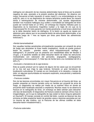 diafragma con elevación de las vísceras abdominales hacia el tórax por la presión
negativa de este, asociado a la presión positiva del abdomen. Se observa con
mayor frecuencia al lado izquierdo (4 veces mas)(1) y su sintomatología es muy
sutil(19), pero si no se diagnostica de manera temprana puede llevar de manera
tardía a estrangulación de vísceras abdominales. Las ayudas diagnosticas
también nos muestran hallazgos muy sutiles o normalidad (la radiografía de tórax
puede ser normal hasta en un 50%), sin embargo los mejores métodos para su
diagnostico es la resonancia magnética nuclear y la regla de oro que es la
toracoscopia(19). En todo paciente con herida penetrante a nivel toraco abdominal
se le debe descartar lesión de diafragma. Si la lesión es aguda se repara por
abdomen para valorar que no se presente lesión de estructuras abdominales, si se
descubre luego de 1 mes se repara por tórax para liberar las adherencias
torácicas(1).
-Herida transmediastinal
Son aquellas heridas penetrantes principalmente causadas por proyectil de arma
de fuego que atraviesan la línea media (mediastino), donde se puede producir
lesión de corazón , grandes vasos, árbol traqueobronquial, esófago y
diafragma(7). El paciente que se presenta con inestabilidad debe ser llevado a
cirugía, y el paciente estable se debe descartar lesión de todas las estructuras
mediastinales con valoración del pericardio, angiografía, esofagograma,
endoscopia y broncoscopia(1,7). Este tipo de herida tiene una mortalidad del 20 a
40% (7).
-Contusión o hematoma de la caja torácica
Esta se puede producir por la ruptura de alguno de los vasos que se encuentran
en la rica red que irriga la caja torácica, formando un gran hematoma de
localización subcutánea. El manejo es con transfusión si lo necesita y manejo de
dolor, en algunas oportunidades es necesario explorarlo, evacuándolo y realizando
hemostasia.(8)
- Fracturas costales
Son de las lesiones encontradas con mayor frecuencia en el trauma del tórax, se
pueden presentar en trauma cerrado como en heridas por proyectil de arma de
fuego, su diagnostico se realiza por medio de un examen físico en donde se
encuentra dolor localizado asociado a crepitancia. Muchas veces no se observa la
fractura en la radiografía de tórax, sin embargo se debe solicitar para descartar
otro tipo de lesiones(8). El diagnostico de fractura costal es siempre clínico mas no
imagenológico, por lo que la radiografía de reja costal no tiene ninguna aplicación
en trauma(7). El manejo consiste en control del dolor, cuando se lesionan las dos
primeras se debe sospechar lesión de grandes vasos o lesiones asociadas por ser
un trauma de alta cinética, con la fracturas de las ultimas costillas se debe
descartar lesión intraabdominal(1).
-Fracturas esternales
 