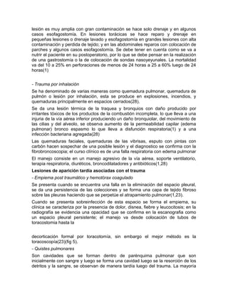 lesión es muy amplia con gran contaminación se hace solo drenaje y en algunos
casos esofagostomía. En lesiones torácicas se hace reparo y drenaje en
pequeñas lesiones o drenaje lavado y esofagostomía en grandes lesiones con alta
contaminación y perdida de tejido; y en las abdominales reparos con colocación de
parches y algunos casos esofagostomía. Se debe tener en cuenta como se va a
nutrir el paciente en su postoperatorio, por lo que se debe pensar en la realización
de una gastrostomía o la de colocación de sondas nasoyeyunales. La mortalidad
va del 10 a 25% en perforaciones de menos de 24 horas a 25 a 60% luego de 24
horas(1)
- Trauma por inhalación
Se ha denominado de varias maneras como quemadura pulmonar, quemadura de
pulmón o lesión por inhalación, esta se produce en explosiones, incendios, y
quemaduras principalmente en espacios cerrados(28).
Se da una lesión térmica de la traquea y bronquios con daño producido por
irritantes tóxicos de los productos de la combustión incompleta, lo que lleva a una
injuria de la vía aérea inferior produciendo un daño bronquiolar, del movimiento de
las cilias y del alveolo, se observa aumento de la permeabilidad capilar (edema
pulmonar) bronco espasmo lo que lleva a disfunción respiratoria(1) y a una
infección bacteriana agregada(28)
Las quemaduras faciales, quemaduras de las vibrisas, esputo con pintas con
carbón hacen sospechar de una posible lesión y el diagnostico se confirma con la
fibrobroncoscopia; el curso clínico es de una falla respiratoria con edema pulmonar
El manejo consiste en un manejo agresivo de la vía aérea, soporte ventilatorio,
terapia respiratoria, diuréticos, broncodilatadores y antibióticos(1,28)
Lesiones de aparición tardía asociadas con el trauma
- Empiema post traumático y hemotórax coagulado
Se presenta cuando se encuentra una falla en la eliminación del espacio pleural,
se da una persistencia de las colecciones y se forma una capa de tejido fibroso
sobre las pleuras haciendo que se perpetúe el atrapamiento pulmonar(1,23).
Cuando se presenta sobreinfección de esta espacio se forma el empiema, su
clínica se caracteriza por la presencia de dolor, disnea, fiebre y leucocitosis; en la
radiografía se evidencia una opacidad que se confirma en la escanografia como
un espacio pleural persistente; el manejo va desde colocación de tubos de
toracostomia hasta la
decorticación formal por toracotomía, sin embargo el mejor método es la
toracoscopía(23)(fig 5).
- Quistes pulmonares
Son cavidades que se forman dentro de parénquima pulmonar que son
inicialmente con sangre y luego se forma una cavidad luego se la resorción de los
detritos y la sangre, se observan de manera tardía luego del trauma. La mayoría
 
