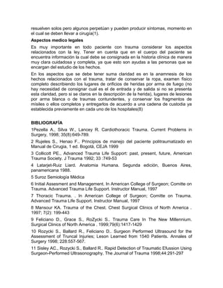 resuelven solos pero algunos perpetúan y pueden producir síntomas, momento en
el cual se deben llevar a cirugía(1).
Aspectos medico legales
Es muy importante en todo paciente con trauma considerar los aspectos
relacionados con la ley. Tener en cuenta que en el cuerpo del paciente se
encuentra información la cual debe se consignada en la historia clínica de manera
muy clara cuidadosa y completa, ya que esto son ayudas a las personas que se
encargan del estudio de los hechos.
En los aspectos que se debe tener suma claridad es en la anamnesis de los
hechos relacionados con el trauma, tratar de conservar la ropa, examen físico
completo describiendo los lugares de orificios de heridas por arma de fuego (no
hay necesidad de consignar cual es el de entrada y de salida si no se presenta
esta claridad, pero si se claros en la descripción de la herida), lugares de lesiones
por arma blanca o de traumas contundentes, y conservar los fragmentos de
mísiles o ellos completos y entregarlos de acuerdo a una cadena de custodia ya
establecida previamente en cada uno de los hospitales(8)
BIBLIOGRAFÍA
1Pezella A., Silva W., Lancey R. Cardiothoracic Trauma. Current Problems in
Surgery, 1998; 35(8):649-789.
2 Rujeles S., Henao F.. Principios de manejo del paciente politraumatizado en
Manual de Cirugia, 1 ed. Bogotá, CEJA 1999
3 Collicott PE., Advanced Trauma Life Support: past, present, future, American
Trauma Society. J Trauma 1992; 33 :749-53
4 Latarjet-Ruiz Liard. Anatomia Humana. Segunda edición, Buenos Aires,
panamericana 1988.
5 Suroz Semiología Médica
6 Initial Assesment and Management. In American College of Surgeon; Comitte on
Trauma. Advanced Trauma Life Support. Instructor Manual, 1997
7 Thoracic Trauma. . In American College of Surgeon; Comitte on Trauma.
Advanced Trauma Life Support. Instructor Manual, 1997
8 Mansour KA. Trauma of the Chest. Chest Surgical Clinics of North America .
1997; 7(2): 199-443
9 Feliciano D., Grace S., RoZycki S.. Trauma Care In The New Millennium.
Surgical Clinics of North America . 1999;79(6):1417-1429
10 Rozycki S., Ballard R., Feliciano D.. Surgeon Performed Ultrasound for the
Assessment of Truncal Injuries; Leson Learned from 1540 Patients. Annales of
Surgery 1998; 228:557-567.
11 Sisley AC., Rozycki S., Ballard R.. Rapid Detection of Traumatic Efussion Using
Surgeon-Performed Ultrasonography. The Journal of Trauma 1998;44:291-297
 