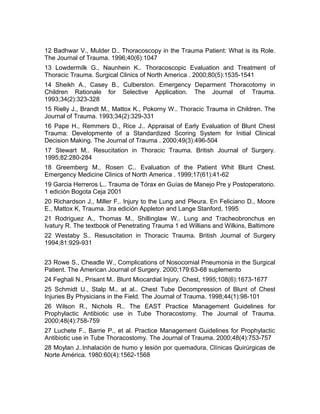 12 Badhwar V., Mulder D.. Thoracoscopy in the Trauma Patient: What is its Role.
The Journal of Trauma. 1996;40(6):1047
13 Lowdermilk G., Naunhein K.. Thoracoscopic Evaluation and Treatment of
Thoracic Trauma. Surgical Clinics of North America . 2000;80(5):1535-1541
14 Sheikh A., Casey B., Culberston. Emergency Deparment Thoracotomy in
Children Rationale for Selective Application. The Journal of Trauma.
1993;34(2):323-328
15 Rielly J., Brandt M., Mattox K., Pokorny W.. Thoracic Trauma in Children. The
Journal of Trauma. 1993;34(2):329-331
16 Pape H., Remmers D., Rice J.. Appraisal of Early Evaluation of Blunt Chest
Trauma: Developmente of a Standardized Scoring System for Initial Clinical
Decision Making. The Journal of Trauma . 2000;49(3):496-504
17 Stewart M.. Resucitation in Thoracic Trauma. British Journal of Surgery.
1995;82:280-284
18 Greemberg M., Rosen C.. Evaluation of the Patient Whit Blunt Chest.
Emergency Medicine Clinics of North America . 1999;17(61):41-62
19 Garcia Herreros L.. Trauma de Tórax en Guías de Manejo Pre y Postoperatorio.
1 edición Bogota Ceja 2001
20 Richardson J., Miller F.. Injury to the Lung and Pleura. En Feliciano D., Moore
E., Mattox K, Trauma. 3ra edición Appleton and Lange Stanford, 1995
21 Rodriguez A., Thomas M., Shillinglaw W.. Lung and Tracheobronchus en
Ivatury R. The textbook of Penetrating Trauma 1 ed Willians and Wilkins, Baltimore
22 Westaby S.. Resuscitation in Thoracic Trauma. British Journal of Surgery
1994;81:929-931
23 Rowe S., Cheadle W., Complications of Nosocomial Pneumonia in the Surgical
Patient. The American Journal of Surgery. 2000;179:63-68 suplemento
24 Feghali N., Prisant M.. Blunt Miocardial Injury. Chest, 1995;108(6):1673-1677
25 Schmidt U., Stalp M., at al.. Chest Tube Decompression of Blunt of Chest
Injuries By Physicians in the Field. The Journal of Trauma. 1998;44(1):98-101
26 Wilson R., Nichols R.. The EAST Practice Management Guidelines for
Prophylactic Antibiotic use in Tube Thoracostomy. The Journal of Trauma.
2000;48(4):758-759
27 Luchete F., Barrie P., et al. Practice Management Guidelines for Prophylactic
Antibiotic use in Tube Thoracostomy. The Journal of Trauma. 2000;48(4):753-757
28 Moylan J..Inhalación de humo y lesión por quemadura, Clínicas Quirúrgicas de
Norte América. 1980:60(4):1562-1568
 