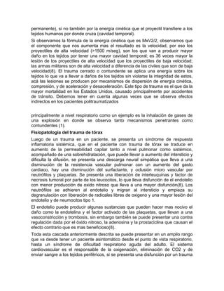 permanente), si no también por la energía cinética que el proyectil transfiere a los
tejidos humanos por donde cruza (cavidad temporal).
Si observamos la fórmula de la energía cinética que es MxV2/2, observamos que
el componente que nos aumenta mas el resultado es la velocidad, por eso los
proyectiles de alta velocidad (>1500 m/seg), son los que van a producir mayor
daño en los tejidos por tener una mayor cavidad temporal; es 36 veces mayor la
lesión de los proyectiles de alta velocidad que los proyectiles de baja velocidad;
las armas militares son de alta velocidad a diferencia de las civiles que son de baja
velocidad(8). El trauma cerrado o contundente se aplica una energía sobre los
tejidos lo que va a llevar a daños de los tejidos sin violarse la integridad de estos,
acá las lesiones se producen por mecanismos de dispersión de energía cinética,
compresión, y de aceleración y desaceleración. Este tipo de trauma es el que da la
mayor mortalidad en los Estados Unidos, causado principalmente por accidentes
de tránsito. Debemos tener en cuenta algunas veces que se observa efectos
indirectos en los pacientes politraumatizados
principalmente a nivel respiratorio como un ejemplo es la inhalación de gases de
una explosión en donde se observa tanto mecanismos penetrantes como
contundentes (1).
Fisiopatología del trauma de tórax
Luego de un trauma en un paciente, se presenta un síndrome de respuesta
inflamatoria sistémica, que en el paciente con trauma de tórax se traduce en
aumento de la permeabilidad capilar tanto a nivel pulmonar como sistémico,
acompañado de una sobrehidratación, que puede llevar a aumento del intersticio y
dificulta la difusión, se presenta una descarga neural simpática que lleva a una
disminución de la resistencia vascular pulmonar con un aumento del gasto
cardiaco, hay una disminución del surfactante, y oclusión micro vascular por
neutrófilos y plaquetas. Se presenta una liberación de interleuquinas y factor de
necrosis tumoral por parte de los leucocitos, lo que lleva disfunción de el endotelio
con menor producción de oxido nitroso que lleva a una mayor disfunción(8). Los
neutrófilos se adhieren al endotelio y migran al intersticio y empieza su
degranulación con liberación de radicales libres de oxigeno y una mayor lesión del
endotelio y de neumocitos tipo 1.
El endotelio puede producir algunas sustancias que pueden hacer mas nocivo el
daño como la endotelina y el factor activado de las plaquetas, que llevan a una
vasoconstricción y trombosis, sin embargo también se puede presentar una contra
regulación dada por el òxido nitroso, la adenosina y la prostaciclina que causan el
efecto contrario que es mas beneficioso(8).
Toda esta cascada anteriormente descrita se puede presentar en un amplio rango
que va desde tener un paciente asintomático desde el punto de vista respiratorio,
hasta un síndrome de dificultad respiratorio aguda del adulto. El sistema
cardiovascular es el responsable de la oxigenación, eliminación de CO2 y de
enviar sangre a los tejidos periféricos, si se presenta una disfunción por un trauma
 