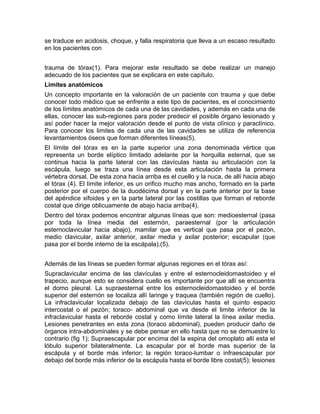 se traduce en acidosis, choque, y falla respiratoria que lleva a un escaso resultado
en los pacientes con
trauma de tórax(1). Para mejorar este resultado se debe realizar un manejo
adecuado de los pacientes que se explicara en este capítulo.
Limites anatómicos
Un concepto importante en la valoración de un paciente con trauma y que debe
conocer todo médico que se enfrente a este tipo de pacientes, es el conocimiento
de los lìmites anatómicos de cada una de las cavidades, y además en cada una de
ellas, conocer las sub-regiones para poder predecir el posible órgano lesionado y
así poder hacer la mejor valoración desde el punto de vista clínico y paraclínico.
Para conocer los limites de cada una de las cavidades se utiliza de referencia
levantamientos óseos que forman diferentes líneas(5).
El límite del tórax es en la parte superior una zona denominada vértice que
representa un borde elíptico limitado adelante por la horquilla esternal, que se
continua hacia la parte lateral con las clavículas hasta su articulación con la
escápula, luego se traza una línea desde esta articulación hasta la primera
vértebra dorsal. De esta zona hacia arriba es el cuello y la nuca, de allí hacia abajo
el tórax (4). El límite inferior, es un orifico mucho mas ancho, formado en la parte
posterior por el cuerpo de la duodécima dorsal y en la parte anterior por la base
del apéndice xifoides y en la parte lateral por las costillas que forman el reborde
costal que dirige oblicuamente de abajo hacia arriba(4).
Dentro del tórax podemos encontrar algunas líneas que son: medioesternal (pasa
por toda la línea media del esternón, paraesternal (por la articulación
esternoclavicular hacia abajo), mamilar que es vertical que pasa por el pezón,
medio clavicular, axilar anterior, axilar media y axilar posterior; escapular (que
pasa por el borde interno de la escápala).(5).
Además de las líneas se pueden formar algunas regiones en el tórax así:
Supraclavicular encima de las clavículas y entre el esternocleidomastoideo y el
trapecio, aunque esto se considera cuello es importante por que allí se encuentra
el domo pleural. La supraesternal entre los esternocleidomastoideo y el borde
superior del esternón se localiza allí laringe y traquea (también región de cuello).
La infraclavicular localizada debajo de las clavículas hasta el quinto espacio
intercostal o el pezón; toraco- abdominal que va desde el limite inferior de la
infraclavicular hasta el reborde costal y como límite lateral la línea axilar media.
Lesiones penetrantes en esta zona (toraco abdominal), pueden producir daño de
órganos intra-abdominales y se debe pensar en ello hasta que no se demuestre lo
contrario (fig 1); Supraescapular por encima del la espina del omoplato allí esta el
lóbulo superior bilateralmente. La escapular por el borde mas superior de la
escápula y el borde más inferior; la región toraco-lumbar o infraescapular por
debajo del borde más inferior de la escápula hasta el borde libre costal(5); lesiones
 