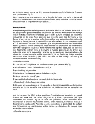 en la región toraco lumbar de tipo penetrante pueden producir lesión de órganos
retroperitoneales (fig 2).
Otro importante reparo anatómico es el ángulo de Louis que es la unión de el
manubrio con el cuerpo del esternón que hacia su parte lateral se continua con la
articulación de el segundo cartílago costal(4).
Manejo inicial
Aunque el objetivo de este capítulo es el trauma de tórax de manera especifica y
no del paciente politraumatizado en general, se revisará rápidamente el manejo
inicial de todo paciente traumatizado que se debe cumplir en todos los pacientes
incluyendo los de tórax. Todo paciente que presente algún tipo de trauma y nos
llegue al servicio de urgencias se le debe realizar una valoración sistemática sin
importar el tipo de trauma, la evaluación mas adecuada es la que nos presenta el
ATLS (Advanced Trauma Life Support), que nos permite realizar una valoración
rápida y precisa, con un orden para poder atender las prioridades de una manera
correcta y así poder solucionar de la manera mas rápida y adecuada las lesiones
que fácilmente podrían llevar a la muerte a nuestro paciente.(2). El orden que
debemos tener en la evaluación y manejo de los pacientes traumatizados es la
siguiente: revisión primaria rápida, resucitación de las funciones vitales, revisión
secundaria mas detallada y por ultimo la iniciación del manejo definitivo y la
consideración de transferencia(6).
- Revisión primaria
Es una valoración rápida de las funciones vitales y se basa en ABC(6)
A vía aérea con control de la columna cervical
B ventilación y oxigenación
C tratamiento de choque y control de la hemorragia
D rápida valoración neurológica
E exposición total del paciente con control de la hipotermia
- Resucitación de las funciones vitales
Este no es un segundo paso si no que debe ir de manera paralela con la revisión
primaria, en donde se actúa y se solucionan los problemas que se presentan en
cada
uno de los punto del ABC; acá se identifican 5 entidades que se relacionan con el
trauma de tórax que se deben diagnosticar y tratar rápidamente por que
amenazan de manera aguda la vida del paciente, estas entidades son:
neumotórax a tensión, neumotórax abierto, tórax inestable, hemotórax masivo y
taponamiento cardiaco(7). Además se debe considerar la posibilidad de realizar
una toracotomía de reanimación, estos puntos se discutirán de manera mas
especifica mas adelante.
- Revisión secundaria
 