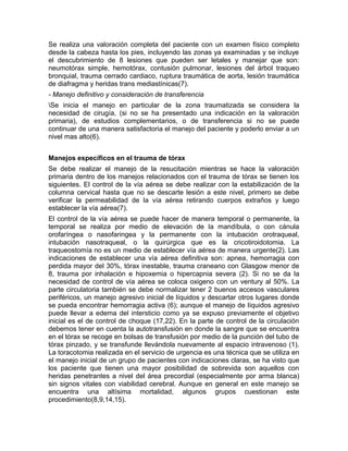 Se realiza una valoración completa del paciente con un examen físico completo
desde la cabeza hasta los pies, incluyendo las zonas ya examinadas y se incluye
el descubrimiento de 8 lesiones que pueden ser letales y manejar que son:
neumotórax simple, hemotórax, contusión pulmonar, lesiones del árbol traqueo
bronquial, trauma cerrado cardiaco, ruptura traumática de aorta, lesión traumática
de diafragma y heridas trans mediastínicas(7).
- Manejo definitivo y consideración de transferencia
Se inicia el manejo en particular de la zona traumatizada se considera la
necesidad de cirugía, (si no se ha presentado una indicación en la valoración
primaria), de estudios complementarios, o de transferencia si no se puede
continuar de una manera satisfactoria el manejo del paciente y poderlo enviar a un
nivel mas alto(6).
Manejos específicos en el trauma de tórax
Se debe realizar el manejo de la resucitación mientras se hace la valoración
primaria dentro de los manejos relacionados con el trauma de tórax se tienen los
siguientes. El control de la vía aérea se debe realizar con la estabilización de la
columna cervical hasta que no se descarte lesión a este nivel, primero se debe
verificar la permeabilidad de la vía aérea retirando cuerpos extraños y luego
establecer la vía aérea(7).
El control de la vía aérea se puede hacer de manera temporal o permanente, la
temporal se realiza por medio de elevación de la mandíbula, o con cánula
orofaríngea o nasofaringea y la permanente con la intubación orotraqueal,
intubación nasotraqueal, o la quirúrgica que es la cricotiroidotomia. La
traqueostomía no es un medio de establecer vía aérea de manera urgente(2). Las
indicaciones de establecer una vía aérea definitiva son: apnea, hemorragia con
perdida mayor del 30%, tórax inestable, trauma craneano con Glasgow menor de
8, trauma por inhalación e hipoxemia o hipercapnia severa (2). Si no se da la
necesidad de control de vía aérea se coloca oxigeno con un ventury al 50%. La
parte circulatoria también se debe normalizar tener 2 buenos accesos vasculares
periféricos, un manejo agresivo inicial de líquidos y descartar otros lugares donde
se pueda encontrar hemorragia activa (6); aunque el manejo de líquidos agresivo
puede llevar a edema del intersticio como ya se expuso previamente el objetivo
inicial es el de control de choque (17,22). En la parte de control de la circulación
debemos tener en cuenta la autotransfusión en donde la sangre que se encuentra
en el tórax se recoge en bolsas de transfusión por medio de la punción del tubo de
tórax pinzado, y se transfunde llevándola nuevamente al espacio intravenoso (1).
La toracotomia realizada en el servicio de urgencia es una técnica que se utiliza en
el manejo inicial de un grupo de pacientes con indicaciones claras, se ha visto que
los paciente que tienen una mayor posibilidad de sobrevida son aquellos con
heridas penetrantes a nivel del área precordial (especialmente por arma blanca)
sin signos vitales con viabilidad cerebral. Aunque en general en este manejo se
encuentra una altísima mortalidad, algunos grupos cuestionan este
procedimiento(8,9,14,15).
 