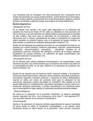Las maniobras que se consiguen con esta toracotomia son: evacuación de la
sangre del pericardio que causa el taponamiento, control directo de la hemorragia,
masaje cardiaco abierto y pinzamiento de la aorta descendente; posterior a esto el
paciente se traslada a salas de cirugía, para realizar el manejo definitivo(7).
Medios diagnósticos
-Radiografía de tórax
Es el método mas sencillo y de mayor valor diagnostico en la valoración del
paciente con trauma de tórax(1,16,18), debe se solicitada en todo paciente con
trauma de tórax y en todo paciente con politraumatismo especialmente en aquellos
de alta cinética. Nos sirve para la valoración de los pulmones y todas las
estructuras que lo rodean, generalmente se utiliza la radiografía en proyección
antero posterior en posición supina, pero si el paciente se puede movilizar, se
debe realizar un esfuerzo en realizarla vertical postero anterior(7,18).
Dentro de los hallazgos que podemos encontrar en una radiografía de tórax en un
paciente con trauma tenemos: enfisema subcutáneo, fracturas, ensanchamiento
mediastinal, neumomediastino, neumotórax , hemotórax, cambios en el
parénquima pulmonar, elevación del diafragma, aumento de la silueta cardiaca,
localización de cuerpos extraños y la valoración de algún procedimiento que
hallamos realizado en el paciente(1,16).
-Escanografía de tórax
Se ha utilizado para valorar patologías enmascaradas o no sospechadas y para
monitoreo de otras, hay ciertas lesiones que se observan de manera mas clara en
la escanografia de tórax; es de gran utilidad en la valoración de pacientes con
trauma cerrado(1,18).
Dentro de las lesiones que se observan están: fracturas costales y de esternón,
luxaciones esternoclaviculares, valoración de las vértebras, pequeñas colecciones,
neumotórax pequeños contusión pulmonar y sospecha de hernia diafragmática,
cuando se utiliza con medio de contraste sirve para la valoración de las
estructuras vasculares (ruptura traumática de aorta)(8,9). Otra utilidad es la de
ayuda diagnostica en complicaciones infecciosas secundaria a trauma como son:
empiemas, abscesos pulmonares, y quistes traumáticos(1). Es importante saber
que le escanografia se debe realizar en pacientes hemodinámicamente estable.
- Electrocardiograma
Se utiliza en la valoración de la contusión miocárdica, se observa patologías
previas, alteración del ritmo , de la frecuencia, de la onda T y del segmento ST,
que se puede observar en la contusión miocárdica(1).
-Ecocardiografía
Ayuda en la evaluación de lesiones aórticas especialmente la ruptura traumática
de aorta donde se utiliza el transductor transesofágico, y de corazón tanto
penetrante donde se valora liquido en el pericardio, como cerrado (contusión
 