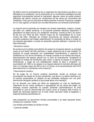 Se define como la incompetencia de un segmento de caja torácica que lleva a una
dificultad en la ventilación, con la producción de un movimiento paradójico de este
segmento incompetente durante la inspiración; algunas veces se puede producir
alteración del retorno venoso por compromiso de las cavas por movimiento del
mediastino. Para que se produzca se debe presentar al menos 4 fracturas costales
en 2 o mas lugares; se asocia con una alta frecuencia a la contusión pulmonar(8).
La mayoría de los pacientes se manejan con terapia respiratoria, oxígeno, manejo
del dolor con cateter peridural, sí el paciente presenta deterioro respiratorio o
gasimétrico se debe recurrir a la ventilación mecánica: cuando la Pao 2 es menor
de 60 con una FIO2 de 50%, PaCO2 mayor de 35, imposibilidad de un buen
control del dolor, dificultad de manejar secreciones de manera adecuada o
aumento progresivo del trabajo respiratorio(2); la necesidad de llevar a cirugía es
por lesiones asociadas o cuando se presentan grandes defectos o lesiones de la
caja torácica(8).
-Hemotórax masivo
Se produce por la rápida acumulación de sangre en el espacio pleural, su principal
causa es por lesión del hilio pulmonar o vasos sistémicos de la reja costal(2). El
paciente se puede presentar con inestabilidad hemodinámica y ausencia de
ventilación en uno de los hemitórax. El manejo consiste en el manejo del choque,
descompresión del espacio pleural con un tubo de toracostomia, recogiendo el
sangrado en bolsas de transfusión para volver a colocar la sangre en el espacio
intravascular, y luego de una estabilización rápida se lleva a cirugía(7). La
acumulación de 1500 cc de sangre en el espacio pleural al momento del paso del
tubo o un drenaje mayor de 200 cc de 2 a 4 horas, es la recomendación del ATLS
para denominar un hemotórax como masivo(7)
-Taponamiento cardiaco
Se da luego de un trauma cardiaco penetrante, donde se produce una
acumulación de sangre en el saco pericárdico, que lleva a un efecto restrictivo en
el corazón produciendo un colapso de las cavidades cardiacas con una gran
disminución del gasto cardiaco lo que puede llevar a la muerte(2).
Se ha descrito una tríada por Beck de diagnostico la cual es hipotensión,
velamiento de los ruidos cardiacos e ingurgitación de las venas del cuello, sin
embargo muchos pacientes se pueden presentar asintomáticos(1) El área
precordial la cual es denominada por Ivatury como el triangulo dela muerte va
desde las clavículas bajando por la línea medio clavicular hasta el epigastrio y
todas las lesiones penetrantes en
esta localización se denominan heridas precordiales y se debe descartar lesión
cardiaca por cualquier medio.
Las heridas precordiales se dividen en tres
1 paciente estable
 