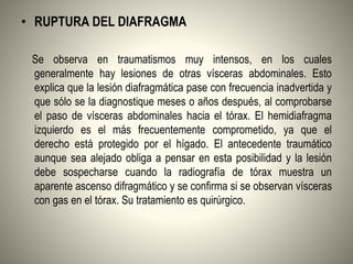• RUPTURA DEL DIAFRAGMA
Se observa en traumatismos muy intensos, en los cuales
generalmente hay lesiones de otras vísceras abdominales. Esto
explica que la lesión diafragmática pase con frecuencia inadvertida y
que sólo se la diagnostique meses o años después, al comprobarse
el paso de vísceras abdominales hacia el tórax. El hemidiafragma
izquierdo es el más frecuentemente comprometido, ya que el
derecho está protegido por el hígado. El antecedente traumático
aunque sea alejado obliga a pensar en esta posibilidad y la lesión
debe sospecharse cuando la radiografía de tórax muestra un
aparente ascenso difragmático y se confirma si se observan vísceras
con gas en el tórax. Su tratamiento es quirúrgico.
 