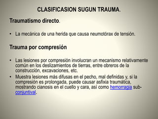 CLASIFICASION SUGUN TRAUMA.
Traumatismo directo.
• La mecánica de una herida que causa neumotórax de tensión.
Trauma por compresión
• Las lesiones por compresión involucran un mecanismo relativamente
común en los deslizamientos de tierras, entre obreros de la
construcción, excavaciones, etc.
• Muestra lesiones más difusas en el pecho, mal definidas y, si la
compresión es prolongada, puede causar asfixia traumática,
mostrando cianosis en el cuello y cara, así como hemorragia sub-
conjuntival.
 