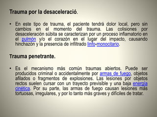 Trauma por la desaceleració.
• En este tipo de trauma, el paciente tendrá dolor local, pero sin
cambios en el momento del trauma. Las colisiones por
desaceleración súbita se caracterizan por un proceso inflamatorio en
el pulmón y/o el corazón en el lugar del impacto, causando
hinchazón y la presencia de infiltrado linfo-monocitario.
Trauma penetrante.
• Es el mecanismo más común traumas abiertos. Puede ser
producidos criminal o accidentalmente por armas de fuego, objetos
afilados o fragmentos de explosiones. Las lesiones por objetos
rectos suelen cursar con un trayecto previsible y una baja energía
cinética. Por su parte, las armas de fuego causan lesiones más
tortuosas, irregulares, y por lo tanto más graves y difíciles de tratar.
 